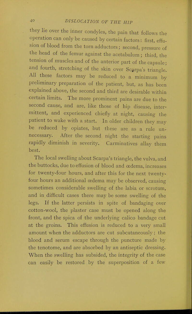 they lie over the inner condyles, the pain that follows the operation can only be caused by certain factors: first, effu- sion of blood from the torn adductors ; second, pressure of the head of the femur against the acetabulum ; third, the tension of muscles and of the anterior part of the capsule; and fourth, stretching of the skin over Scarpa's triangle. All these factors may be reduced to a minimum by preliminary preparation of the patient, but, as has been explained above, the second and third are desirable within certain limits. The more prominent pains are due to the second cause, and are, like those of hip disease, inter- mittent, and experienced chiefly at night, causing the patient to wake with a start. In older children they may be reduced by opiates, but these are as a rule un- necessary. After the second night the starting pains rapidly diminish in severity. Carminatives allay them best. The local swelling about Scarpa's triangle, the vulva, and the buttocks, due to effusion of blood and oedema, increases for twenty-four hours, and after this for the next twenty- four hours an additional cedema may be observed, causing sometimes considerable swelling of the labia or scrotum, and in difficult cases there may be some swelling of the legs. If the latter persists in spite of bandaging over cotton-wool, the plaster case must be opened along the front, and the spica of the underlying calico bandage cut at the groins. This effusion is reduced to a very small amount when the adductors are cut subcutaneously; the blood and serum escape through the puncture made by the tenotome, and are absorbed by an antiseptic dressing. When the swelling has subsided, the integrity of the case can easily be restored by the superposition of a few