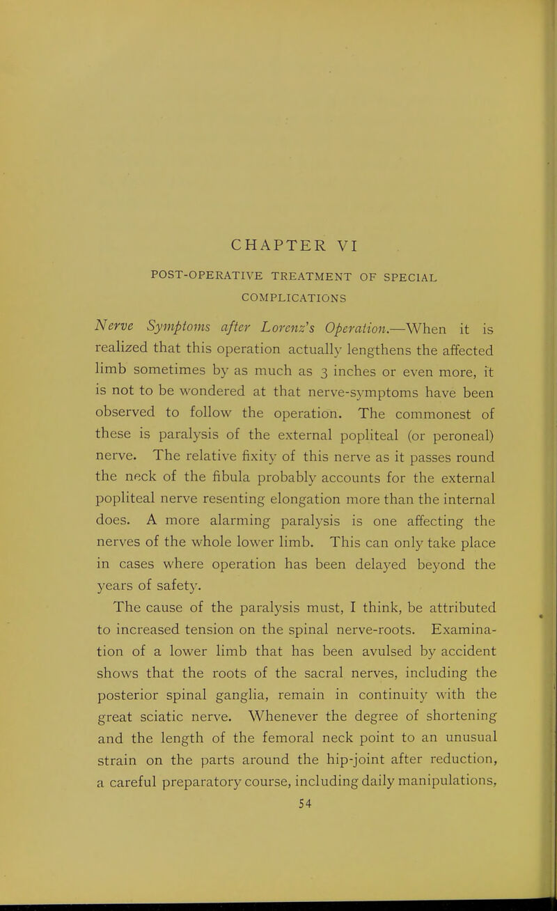 CHAPTER VI POST-OPERATIVE TREATMENT OF SPECIAL COMPLICATIONS Nerve Symptoms after Lorenz's Operation.—When it is realized that this operation actually lengthens the affected limb sometimes by as much as 3 inches or even more, it is not to be wondered at that nerve-symptoms have been observed to follow the operation. The commonest of these is paralysis of the external popliteal (or peroneal) nerve. The relative fixity of this nerve as it passes round the neck of the fibula probably accounts for the external popliteal nerve resenting elongation more than the internal does. A more alarming paralysis is one affecting the nerves of the whole lower limb. This can only take place in cases where operation has been delayed beyond the years of safety. The cause of the paralysis must, I think, be attributed to increased tension on the spinal nerve-roots. Examina- tion of a lower limb that has been avulsed by accident shows that the roots of the sacral nerves, including the posterior spinal ganglia, remain in continuity with the great sciatic nerve. Whenever the degree of shortening and the length of the femoral neck point to an unusual strain on the parts around the hip-joint after reduction, a careful preparatory course, including daily manipulations,