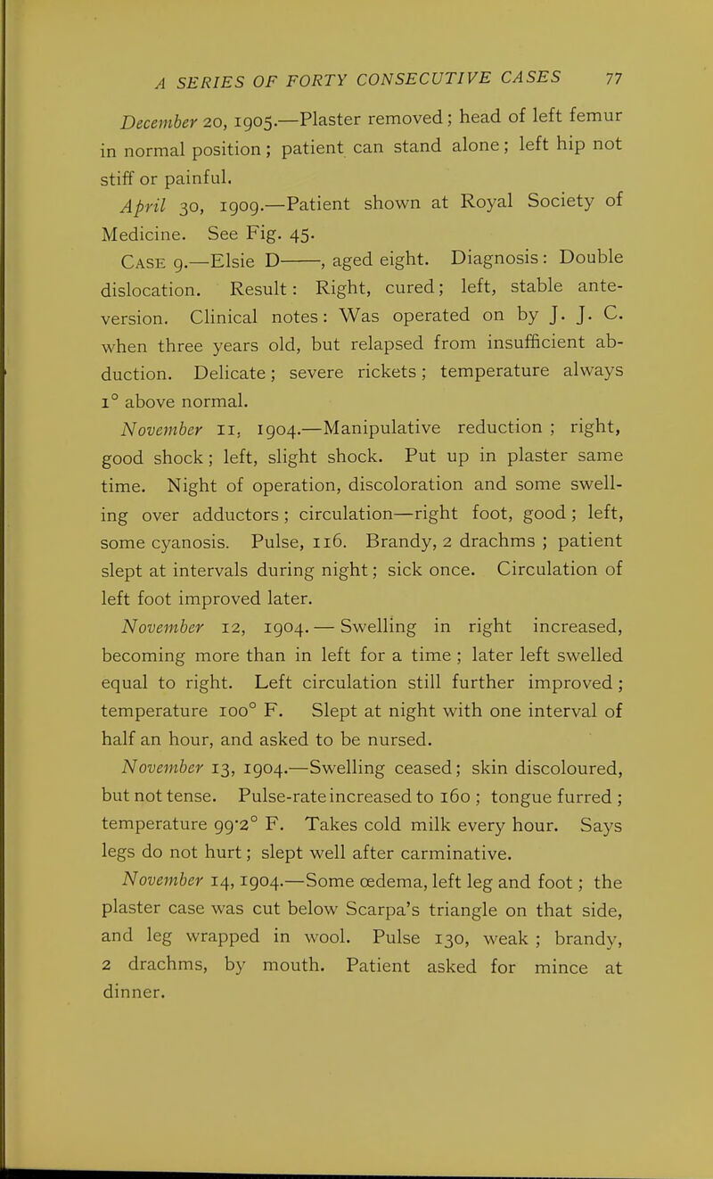 December 20, 1905.—Plaster removed; head of left femur in normal position; patient can stand alone; left hip not stiff or painful. April 30, 1909.—Patient shown at Royal Society of Medicine. See Fig. 45. Case 9.—Elsie D , aged eight. Diagnosis: Double dislocation. Result: Right, cured; left, stable ante- version. Clinical notes: Was operated on by J. J. C. when three years old, but relapsed from insufficient ab- duction. Delicate; severe rickets; temperature always i° above normal. November II, 1904.—Manipulative reduction ; right, good shock; left, slight shock. Put up in plaster same time. Night of operation, discoloration and some swell- ing over adductors ; circulation—right foot, good ; left, some cyanosis. Pulse, 116. Brandy, 2 drachms ; patient slept at intervals during night; sick once. Circulation of left foot improved later. November 12, 1904. — Swelling in right increased, becoming more than in left for a time ; later left swelled equal to right. Left circulation still further improved; temperature ioo° F. Slept at night with one interval of half an hour, and asked to be nursed. November 13, 1904.—Swelling ceased; skin discoloured, but not tense. Pulse-rate increased to 160 ; tongue furred ; temperature 99*2° F. Takes cold milk every hour. Says legs do not hurt; slept well after carminative. November 14,1904.—Some oedema, left leg and foot; the plaster case was cut below Scarpa's triangle on that side, and leg wrapped in wool. Pulse 130, weak ; brandy, 2 drachms, by mouth. Patient asked for mince at dinner.