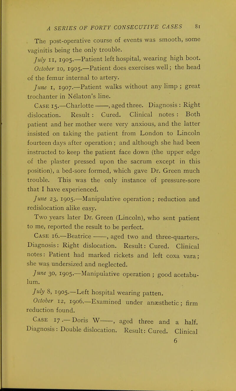 The post-operative course of events was smooth, some vaginitis being the only trouble. July ii, 1905.—Patient left hospital, wearing high boot. October 10, 1905.—Patient does exercises well; the head of the femur internal to artery. June 1, 1907.—Patient walks without any limp ; great trochanter in Nelaton's line. Case 15.—Charlotte , aged three. Diagnosis : Right dislocation. Result : Cured. Clinical notes : Both patient and her mother were very anxious, and the latter insisted on taking the patient from London to Lincoln fourteen days after operation ; and although she had been instructed to keep the patient face down (the upper edge of the plaster pressed upon the sacrum except in this position), a bed-sore formed, which gave Dr. Green much trouble. This was the only instance of pressure-sore that I have experienced. June 23, 1905.—Manipulative operation; reduction and redislocation alike easy. Two years later Dr. Green (Lincoln), who sent patient to me, reported the result to be perfect. Case 16.—Beatrice , aged two and three-quarters. Diagnosis: Right dislocation. Result: Cured. Clinical notes: Patient had marked rickets and left coxa vara; she was undersized and neglected. June 30, 1905.—Manipulative operation ; good acetabu- lum. July 8, 1905.—Left hospital wearing patten. October 12, 1906.—Examined under anesthetic; firm reduction found. Case 17.—Doris W , aged three and a half. Diagnosis : Double dislocation. Result: Cured. Clinical 6