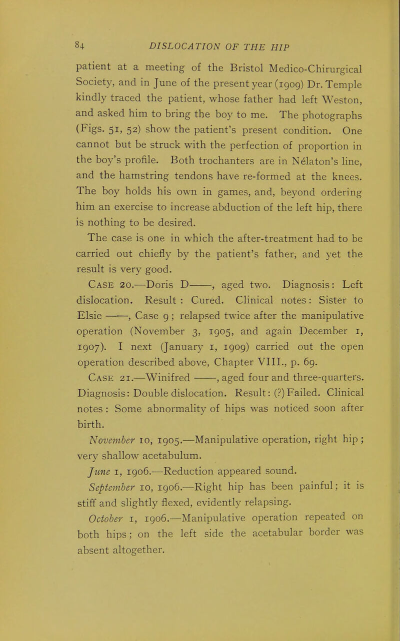 patient at a meeting of the Bristol Medico-Chirurgical Society, and in June of the present year (1909) Dr. Temple kindly traced the patient, whose father had left Weston, and asked him to bring the boy to me. The photographs (Figs. 51, 52) show the patient's present condition. One cannot but be struck with the perfection of proportion in the boy's profile. Both trochanters are in Nelaton's line, and the hamstring tendons have re-formed at the knees. The boy holds his own in games, and, beyond ordering him an exercise to increase abduction of the left hip, there is nothing to be desired. The case is one in which the after-treatment had to be carried out chiefly by the patient's father, and yet the result is very good. Case 20.—Doris D , aged two. Diagnosis: Left dislocation. Result : Cured. Clinical notes: Sister to Elsie , Case 9 ; relapsed twice after the manipulative operation (November 3, 1905, and again December 1, 1907). I next (January 1, 1909) carried out the open operation described above, Chapter VIII., p. 69. Case 21.—Winifred , aged four and three-quarters. Diagnosis: Double dislocation. Result: (?) Failed. Clinical notes : Some abnormality of hips was noticed soon after birth. November 10, 1905.—Manipulative operation, right hip ; very shallow acetabulum. June 1, 1906.—Reduction appeared sound. September 10, 1906.—Right hip has been painful; it is stiff and slightly flexed, evidently relapsing. October 1, 1906.—Manipulative operation repeated on both hips; on the left side the acetabular border was absent altogether.