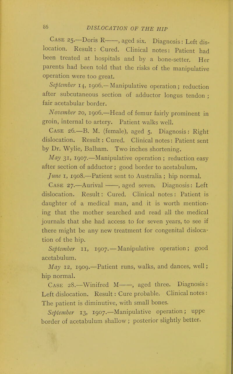 Case 25.—Doris R , aged six. Diagnosis: Left dis- location. Result: Cured. Clinical notes: Patient had been treated at hospitals and by a bone-setter. Her parents had been told that the risks of the manipulative operation were too great. September 14, 1906.— Manipulative operation; reduction after subcutaneous section of adductor longus tendon ; fair acetabular border. November 20, 1906.—Head of femur fairly prominent in groin, internal to artery. Patient walks well. Case 26.—B. M. (female), aged 5. Diagnosis: Right dislocation. Result: Cured. Clinical notes: Patient sent by Dr. Wylie, Balham. Two inches shortening. May 31, 1907.—Manipulative operation ; reduction easy after section of adductor ; good border to acetabulum. June 1, 1908.—Patient sent to Australia ; hip normal. Case 27.—Aurival , aged seven. Diagnosis: Left dislocation. Result: Cured. Clinical notes: Patient is daughter of a medical man, and it is worth mention- ing that the mother searched and read all the medical journals that she had access to for seven years, to see if there might be any new treatment for congenital disloca- tion of the hip. September 11, 1907. — Manipulative operation; good acetabulum. May 12, 1909.—Patient runs, walks, and dances, well; hip normal. Case 28.—Winifred M , aged three. Diagnosis: Left dislocation. Result: Cure probable. Clinical notes: The patient is diminutive, with small bones. September 13, 1907.—Manipulative operation; uppe border of acetabulum shallow ; posterior slightly better.