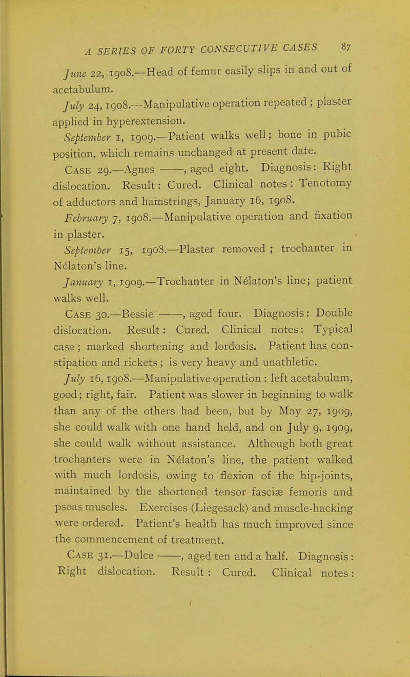 June 22, 1908.—Head of femur easily slips in and out of acetabulum. July 24,1908.—Manipulative operation repeated ; plaster applied in hyperextension. September 1, 1909—Patient walks well; bone in pubic position, which remains unchanged at present date. Case 29.—Agnes , aged eight. Diagnosis: Right dislocation. Result: Cured. Clinical notes : Tenotomy of adductors and hamstrings, January 16, 1908. February 7, 1908.—Manipulative operation and fixation in plaster. September 15, 190S.—Plaster removed ; trochanter in Nelaton's line. January 1, 1909.—Trochanter in Nelaton's line; patient walks well. Case 30.—Bessie , aged four. Diagnosis: Double dislocation. Result: Cured. Clinical notes: Typical case ; marked shortening and lordosis. Patient has con- stipation and rickets; is very heavy and unathletic. July 16,1908.—Manipulative operation : left acetabulum, good; right, fair. Patient was slower in beginning to walk than any of the others had been, but by May 27, 1909, she could walk with one hand held, and on July 9, 1909, she could walk without assistance. Although both great trochanters were in Nelaton's line, the patient walked with much lordosis, owing to flexion of the hip-joints, maintained by the shortened tensor fascia? femoris and psoas muscles. Exercises (Liegesack) and muscle-hacking were ordered. Patient's health has much improved since the commencement of treatment. Case 31.—Dulce , aged ten and a half. Diagnosis : Right dislocation. Result : Cured. Clinical notes: