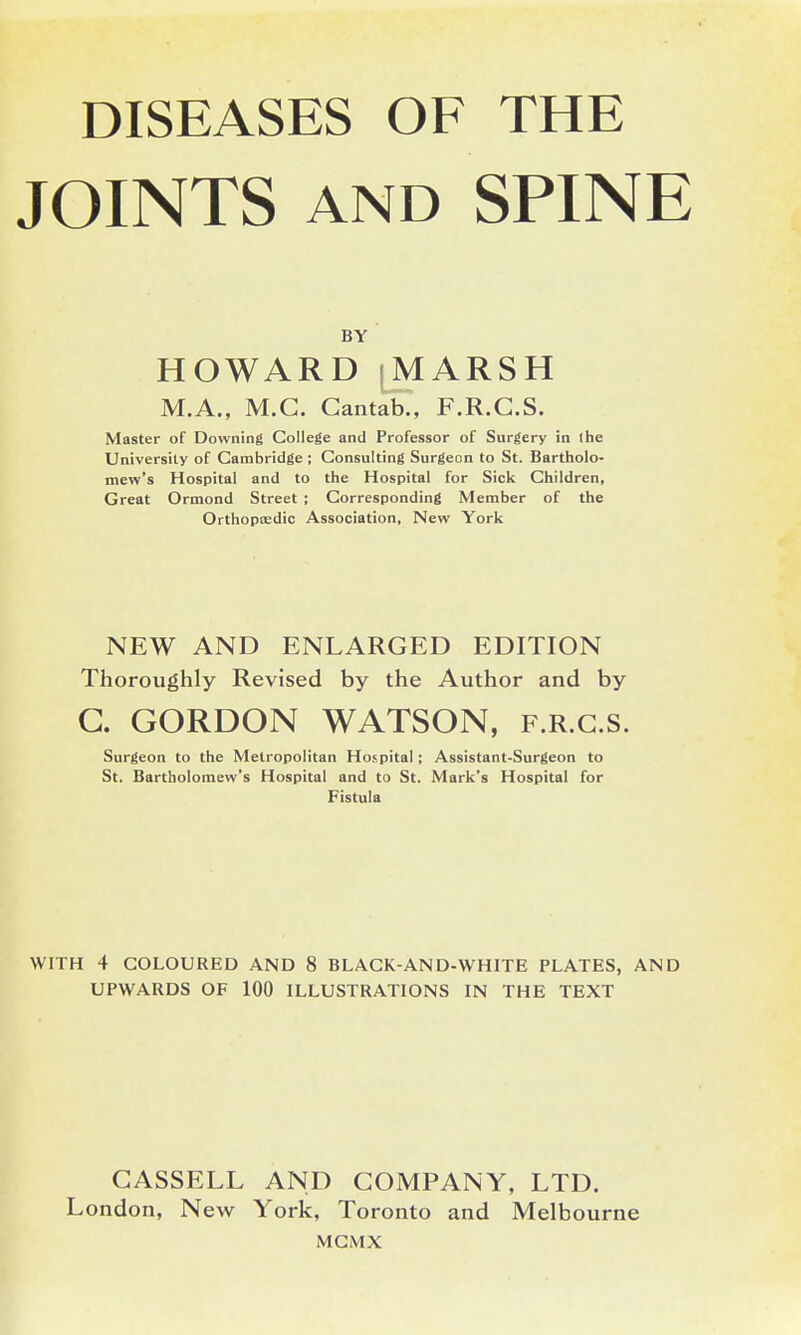 DISEASES OF THE JOINTS AND SPINE BY HOWARD jMARSH M.A., M.G. Cantab., F.R.G.S. Master of Downing College and Professor of Surgery in the University of Cambridge ; Consulting Surgeon to St. Bartholo- mew's Hospital and to the Hospital for Sick Children, Great Ormond Street ; Corresponding Member of the Orthoptedic Association, New York NEW AND ENLARGED EDITION Thoroughly Revised by the Author and by G. GORDON WATSON, f.r.g.s. Surgeon to the Metropolitan Hospital ; Assistant-Surgeon to St. Bartholomew's Hospital and to St. Mark's Hospital for Fistula WITH 4 COLOURED AND 8 BLACK-AND-WHITE PLATES, AND UPWARDS OF 100 ILLUSTRATIONS IN THE TEXT GASSELL AND GOMPANY, LTD. London, New York, Toronto and Melbourne MGMX