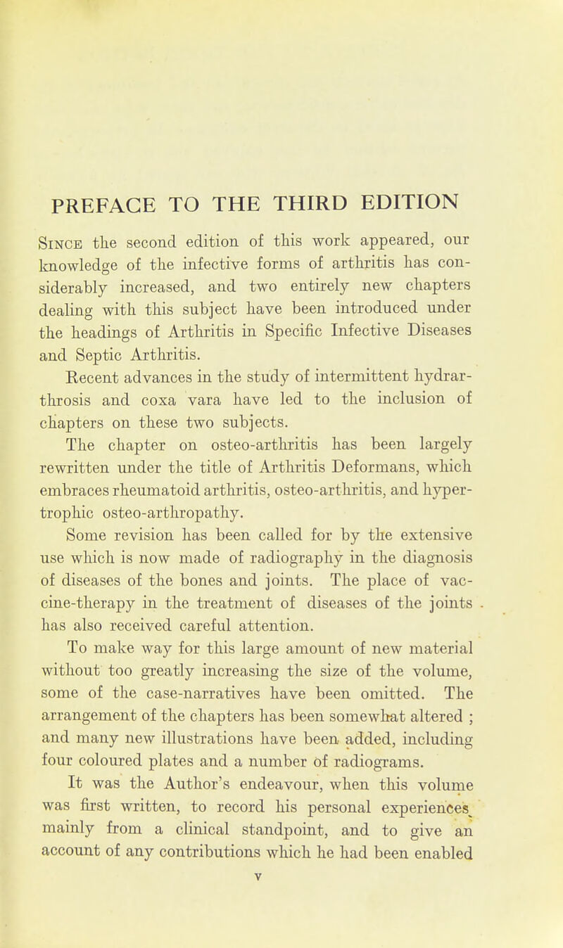 PREFACE TO THE THIRD EDITION Since the second edition of this work appeared, our Icnowledge of the infective forms of arthritis has con- siderably increased, and two entirely new chapters dealing with this subject have been introduced under the headings of Arthritis in Specific Infective Diseases and Septic Arthritis. Eecent advances in the study of intermittent hydrar- throsis and coxa vara have led to the inclusion of chapters on these two subjects. The chapter on osteo-arthritis has been largely rewritten under the title of Arthritis Deformans, which embraces rheumatoid arthritis, osteo-arthritis, and hyper- trophic osteo-arthropathy. Some revision has been called for by the extensive use which is now made of radiography in the diagnosis of diseases of the bones and joints. The place of vac- cine-therapy in the treatment of diseases of the joints has also received careful attention. To make way for this large amount of new material without too greatly increasing the size of the volume, some of the case-narratives have been omitted. The arrangement of the chapters has been somewhat altered ; and many new illustrations have been added, including four coloured plates and a number of radiograms. It was the Author's endeavour, when this volume was first written, to record his personal experiences^ mainly from a clinical standpoint, and to give an account of any contributions which he had been enabled