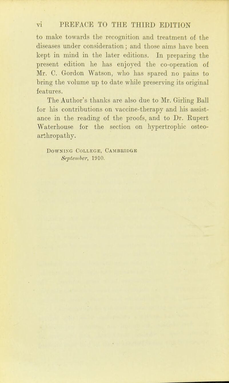 to make towards tlie recognition and treatment of tlie diseases under consideration; and those aims have been kept in mind in the later editions. In preparing the present edition he lias enjoyed the co-operation of Mr. C. Gordon Watson, who has spared no pains to bring the volume up to date while preserving its original features. The Author's thanks are also due to Mr. Girling Ball for his contributions on vaccine-therapy and his assist- ance in the reading of the proofs, and to Dr. Rupert Waterhouse for the section on hypertrophic osteo- arthropathy. Downing College, Cambridge September, 1910.