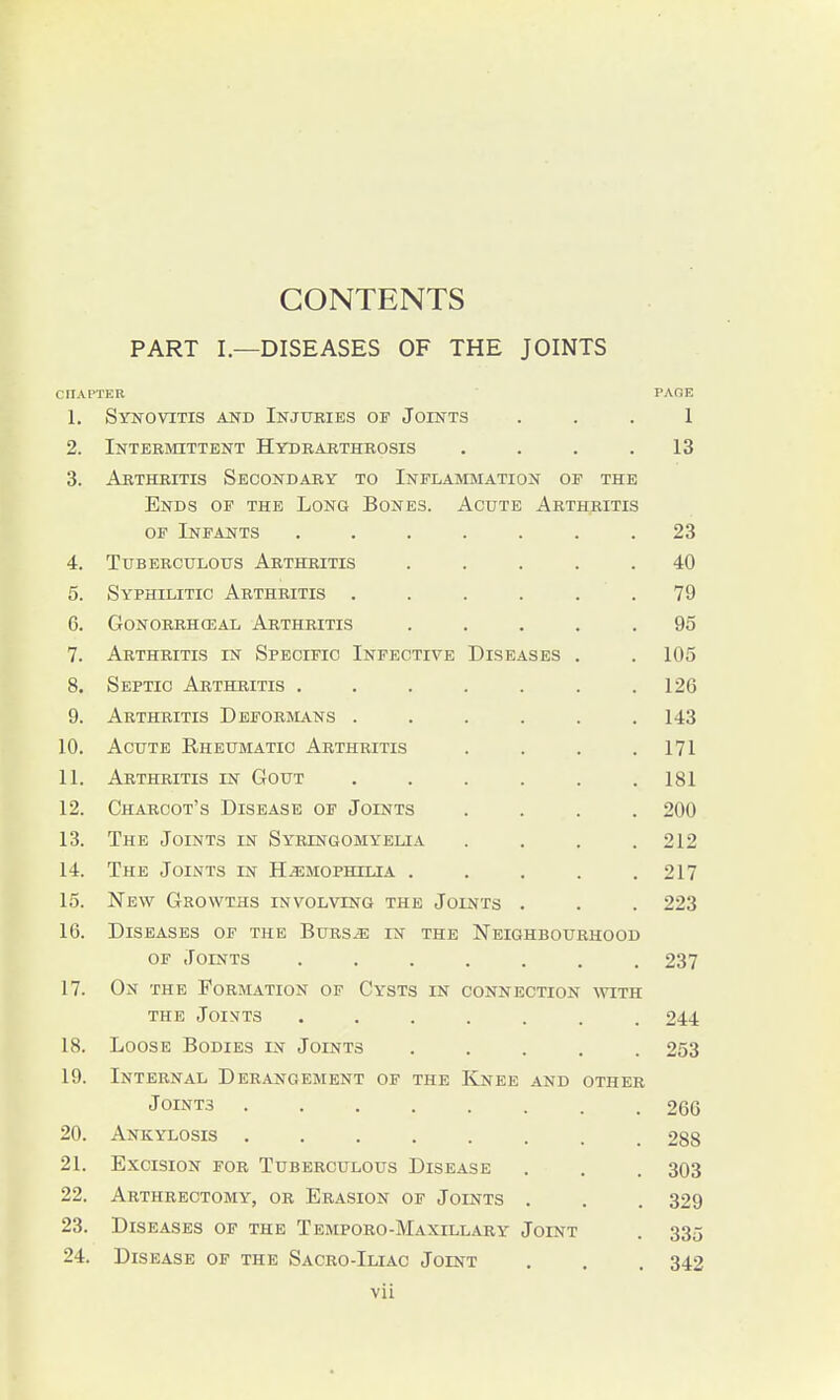 CONTENTS PART I.—DISEASES OF THE JOINTS CHAPTER PAOE 1. Synovitis and Injuries of Joints ... 1 2. Intermittent Hydrarthrosis . . . .13 3. Arthritis Secondary to Inflammation of the Ends of the Long Bones. Acute Arthritis OF Infants ....... 23 4. Tuberculous Arthritis ..... 40 5. Syphilitic Arthritis . . . . . . 79 6. GONORRHCEAL ArTHEITIS ..... 95 7. Arthritis in Specific Infective Diseases . . 105 8. Septic Arthritis 126 9. Arthritis Deformans ...... 143 10. Acute Rheumatic Arthritis .... 171 11. Arthritis in Gout ...... 181 12. Charcot's Disease of Joints .... 200 13. The Joints in Syringomyelia . . . .212 14. The Joints in Hemophilia . . . . .217 15. New Growths involving the Joints . . . 223 16. Diseases of the Burse in the Neighbourhood OF Joints ....... 237 17. On the Formation of Cysts in connection witk THE Joi>^t3 ....... 244 18. Loose Bodies in Joints ..... 253 19. Internal Derangement of the Knee and other Joints 266 20. Ankylosis ........ 288 21. Excision for Tuberculous Disease . . . 303 22. Arthrectomy, or Erasion of Joints . . . 329 23. Diseases of the Temporo-Maxillary Joint . 335 24. Disease of the Sacro-Iliac Joint . , . 342