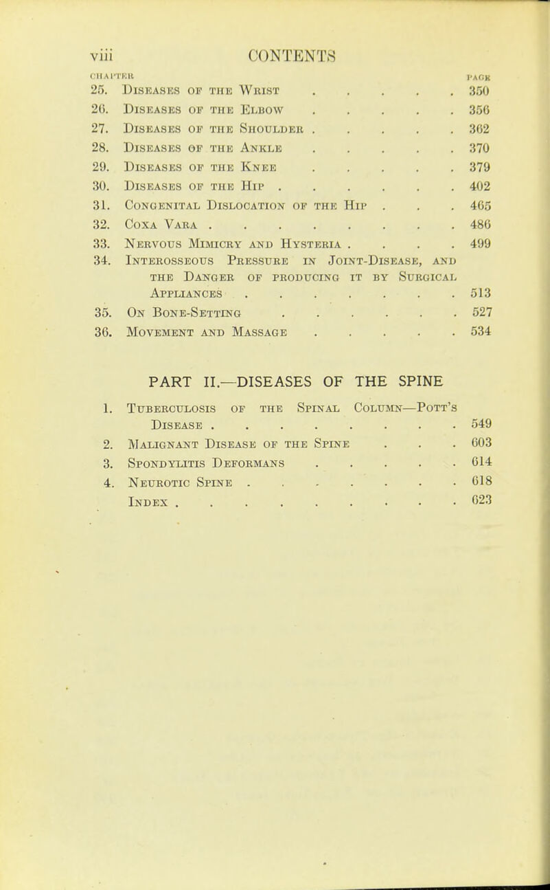 CIIAITKU I'AOK 25. Diseases of thk Wrist ..... Ot)U 20. Diseases of the Elbow ..... oOU 27. Diseases of the Shoulder ..... 28. Diseases of the Ankle ..... .} IV 29. Diseases of the Knee o /y UISEASES OF THE xllr ...... 31. Congenital Dislocation of the Hip . 405 32. Coxa Vara . . 486 33. Nervous Mimicry and Hysteria .... 499 34. Interosseous Pressure in Joint-Disease, and the Danger of producing it by Surgical Appliances ....... 513 Oi>. yjJS JjONlii-k5Jl.TTIJNG 527 36. ATnVlilMFNT A'HTi IVTASftAflR 534 PART II.—DISEASES OF THE SPINE 1 'PTTTlTr'PPTTT n<?TC! OV THTi' SpTM AT. OnT.TTIVrN' PoTT'^ JL/XoJ^aO^ •••••>■• 549 2. Malignant Disease of the Spine 603 3. Spondylitis Deformans ..... Al /I 4. Neurotic Spine 618 Index ... 023