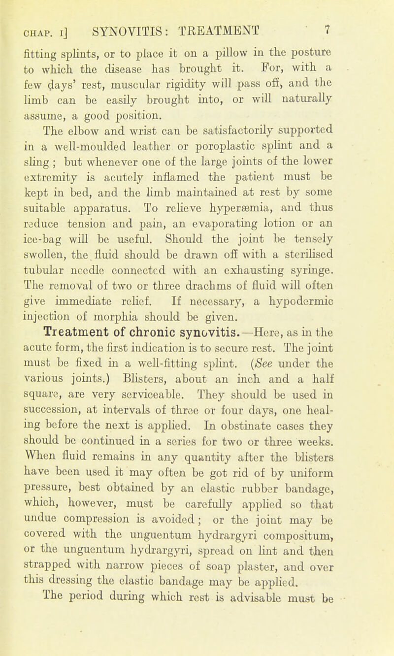 fitting splints, or to place it on a pillow in the posture to which the disease has brought it. For, with a few 4ajs' rest, muscular rigidity will pass ofi, and the limb can be easily brought into, or will naturally assume, a good position. The elbow and wrist can be satisfactorily supported in a well-moulded leather or poroplastic splint and a sling ; but whenever one of the large joints of the lower extremity is acutely inflamed the patient must be kept in bed, and the limb maintained at rest by some suitable apparatus. To relieve hyperaemia, and thus reduce tension and pain, an evaporating lotion or an ice-bag will be useful. Should the joint be tensely swollen, the fluid should be drawn off with a sterilised tubular needle connected with an exhausting syringe. The removal of two or three drachms of fluid wiU often give immediate relief. If necessary, a hypodermic injection of morj)hia should be given. Treatment of chronic synovitis.—Here, as in the acute form, the first indication is to secure rest. The joint must be fixed in a well-fitting splint. {See under the various joints.) Blisters, about an inch and a half square, are very serviceable. They should be used in succession, at intervals of three or four days, one heal- ing before the next is applied. In obstinate cases they should be continued in a series for two or three weeks. When fluid remains in any quantity after the blisters have been used it may often be got rid of by uniform pressure, best obtained by an elastic rubber bandage, which, however, must be carefully applied so that undue compression is avoided; or the joint may be covered with the unguentum hydrargyri compositum, or the unguentum hydrargyri, spread on Hnt and then strapped with narrow pieces of soap plaster, and over this dressing the elastic bandage may be applied. The period during which rest is advisable must be