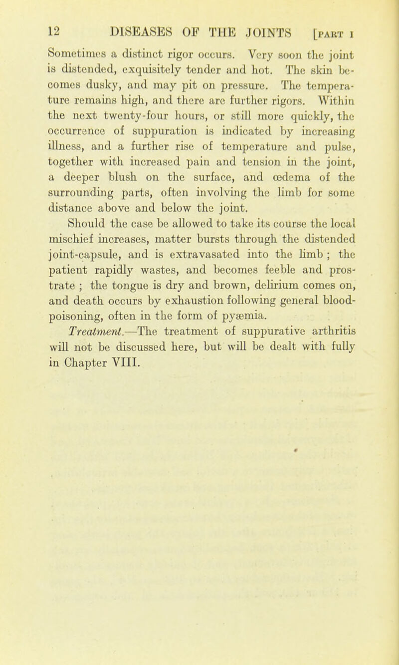 Sometimes a distinct rigor occurs. Very soon the joint is distended, exquisitely tender and hot. The skin be- comes dusky, and may pit on pressure. The tempera- ture remains high, and there are further rigors. Within the next twenty-four hours, or still more quickly, the occurrence of suppuration is indicated by increasing illness, and a further rise of temperature and pulse, together with increased pain and tension in the joint, a deeper blush on the surface, and a3dema of the surrounding parts, often involving the Umb for some distance above and below the joint. Should the case be allowed to take its course the local mischief increases, matter bursts through the distended joint-capsule, and is extravasated into the limb ; the patient rapidly wastes, and becomes feeble and pros- trate ; the tongue is dry and brown, delirium comes on, and death occurs by exhaustion following general blood- poisoning, often in the form of pyaemia. Treatment.—The treatment of suppurative arthritis will not be discussed here, but will be dealt with fully in Chapter VIII. 0