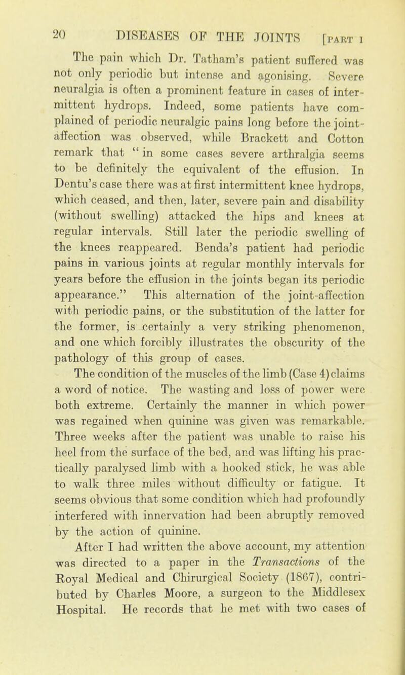 The pain whicli Dr. Tatham's patient suffered was not only periodic but intense and agonising. Severe, neuralgia is often a prominent feature in cases of inter- mittent hydrops. Indeed, some patients have com- plained of periodic neuralgic pains long before the joint- affection was observed, while Brackett and Cotton remark that  in some cases severe arthralgia seems to be definitely the equivalent of the effusion. In Dentu's case there was at first intermittent knee hydrops, which ceased, and then, later, severe pain and disability (without swelling) attacked the hips and knees at regular intervals. Still later the periodic swelling of the knees reappeared. Benda's patient had periodic pains in various joints at regular monthly intervals for years before the effusion in the joints began its periodic appearance. This alternation of the joint-affection with periodic pains, or the substitution of the latter for the former, is certainly a very striking phenomenon, and one which forcibly illustrates the obscurity of the pathology of this group of cases. The condition of the muscles of the limb (Case 4) claims a word of notice. The wasting and loss of power were both extreme. Certainly the manner in which power was regained when quinine was given was remarkable. Three weeks after the patient was unable to raise his heel from the surface of the bed, and was lifting his prac- tically paralysed limb with a hooked stick, he was able to walk three miles without difficulty or fatigue. It seems obvious that some condition which had profoundly interfered with innervation had been abruptly removed by the action of quinine. After I had written the above account, my attention was directed to a paper in the Transactions of the Royal Medical and Chirurgical Society (1867), contri- buted by Charles Moore, a surgeon to the Middlesex Hospital. He records that he met with two cases of