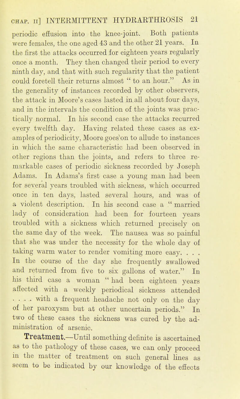 periodic effusion into the knee-joint. Both patients were females, the one aged 43 and the other 21 years. In the first the attacks occurred for eighteen years regularly once a month. They then changed their period to every ninth day, and that with such regularity that the patient could foretell their returns almost  to an hour. As in the generality of instances recorded by other observers, the attack in Moore's cases lasted in all about four days, and in the intervals the condition of the joints was prac- tically normal. In his second case the attacks recurred every twelfth day. Having related these cases as ex- amples of periodicity, Moore goes^on to allude to instances in which the same characteristic had been observed in other regions than the joints, and refers to three re- markable cases of periodic sickness recorded by Joseph Adams. In Adams's first case a young man had been for several years troubled with sickness, which occurred once in ten days, lasted several hours, and was of a violent description. In his second case a  married lady of consideration had been for fourteen years troubled with a sickness which returned precisely on the same day of the week. The nausea was so painful that she was under the necessity for the whole day of taking warm water to render vomiting more easy. . . . In the course of the day she frequently swallowed and returned from five to six gallons of water. In his third case a woman  had been eighteen years affected with a weekly periodical sickness attended .... with a frequent headache not only on the day of her paroxysm but at other uncertain periods. In two of these cases the sickness was cured by the ad- ministration of arsenic. Treatment.—Until something definite is ascertained as to the pathology of these cases, we can only proceed in the matter of treatment on such general lines as seem to be indicated by our knowledge of the effects