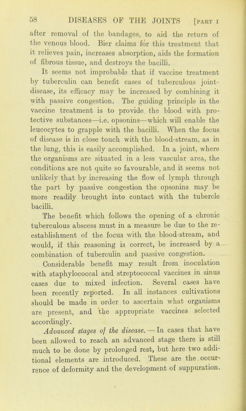 after removal of tlio bandages, to aid the return of the venous blood. Bier claims for this treatment that it relieves pain, increases absorption, aids the formation of fibrous tissue, and destroys the bacilli. It seems not improbable that if vaccine treatment by tuberculin can benefit cases of tuberculous joint- disease, its efficacy may be increased by combining it with passive congestion. The guiding principle in the vaccine treatment is to provide the blood with pro- tective substances—^i.e. opsonins—which will enable the leucocytes to grapple with the bacilli. When the focus of disease is in close touch with the blood-stream, as in the lung, this is easily accomplished. In a joint, where the organisms are situated in a less vascular area, the conditions are not quite so favourable, and it seems not unlikely that by increasing the flow of lymph through the part by passive congestion the opsonins may be more readily brought into contact with the tubercle baciUi. The benefit which follows the opening of a chronic tuberculous abscess must in a measure be due to the re- estabhshment of the focus with the blood-stream, and would, if this reasoning is correct, be increased by a combination of tuberculin and passive congestion. Considerable benefit may result from inoculation with staphylococcal and streptococcal vaccines in sinus cases due to mixed infection. Several cases have been recently reported. In all instances cultivations should be made in order to ascertain what organisms are present, and the appropriate vaccines selected accordingly. Advanced stages of the disease.—In cases that have been allowed to reach an advanced stage there is still much to be done by prolonged rest, but here two addi- tional elements are introduced. These are the occur- rence of deformity and the development of suppuration.