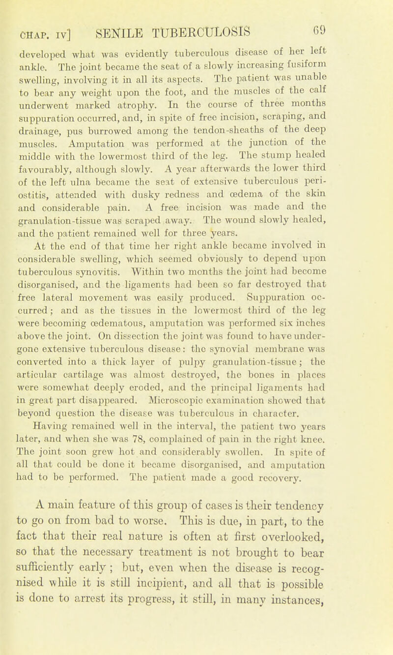 developed what was evidently tuberculous disease of her left ankle. The joint became the seat of a slowly increasing fusiform swelling, involving it in all its aspects. The patient was unable to bear any weight upon the foot, and the muscles of the calf underwent marked atrophy. In the course of three months suppuration occurred, and, in spite of free incision, scraping, and drainage, pus burrowed among the tendon-sheaths of the deep muscles. Amputation was performed at the junction of the middle with the lowermost third of the leg. The stump healed favourably, although slowly. A year afterwards the lower third of the left ulna became the seat of extensive tuberculous peri- ostitis, attended with dusky redness and oedema of the skin and considerable pain. A free incision was made and the granulation-tissue was scraped away. The wound slowly healed, and the patient remained well for three years. At the end of that time her right ankle became involved in considerable swelling, which seemed obviously to depend upon tuberculous synovitis. Within two months the joint had become disorganised, and the ligaments had been so far destroyed that free lateral movement was easily produced. Supj)uration oc- curred ; and as the tissues in the lowermost third of the leg were becoming oedematous, amputation was performed six inches above the joint. On dissection the joint was found to have under- gone extensive tuberculous disease: the synovial membrane was converted into a thick layer of pulpy granulation-tissue; the articular cartilage was almost destroyed, the bones in places were somewhat deeply eroded, and the principal ligaments had in great part disappeared. Microscopic examination showed that beyond question the disease was tuberculous in character. Having remained well in the interval, the patient two years later, and when she was 78, complained of pain in the right Icnee. The joint soon grew hot and considerably swollen. In spite of all that could be done it became disorganised, and amputation had to bo performed. The patient made a good recovery. A main feature of this group of cases is their tendency to go on from bad to worse. This is due, in part, to the fact that their real nature is often at first overlooked, so that the necessary treatment is not brought to bear sufficiently early ; but, even when the disease is recog- nised while it is still incipient, and all that is possible is done to arrest its progress, it still, in many instances,