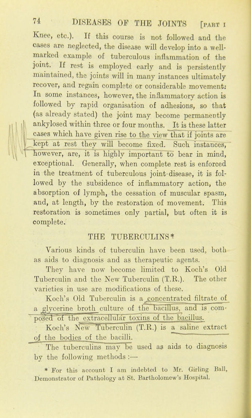 Knee, etc.). If this course is not followed and the cases are neglected, the disease will develop into a well- marked example of tuberculous inflammation of the joint. If rest is employed early and is persistently maintained, the joints will in many instances ultimately recover, and regain complete or considerable movement: In some instances, however, the inflammatory action is followed by rapid organisation of adhesions, so that (as already stated) the joint may become permanently ankylosed within three or four months. It is these latter cases which have given rise to the view that iT joints are Icept at rest they will become fixed. Such instances, however, are, it is highly important to bear in mind, exceptional. Grenerally, when complete rest is enforced in the treatment of tuberculous joint-disease, it is fol- lowed by the subsidence of inflammatory action, the absorption of lymph, the cessation of muscular spasm, and, at length, by the restoration of movement. This restoration is sometimes only partial, but often it is complete. THE TUBERCULINS* Various kinds of tuberculin have been used, both as aids to diagnosis and as therapeutic agents. They have now become limited to Koch's Old Tuberculin and the New Tuberculin (T.R.). The other varieties in use are modifications of these. Koch's Old Tuberculin is a .concentrated filtrate of a glycerine broth culture of the bacillus, and is com- ' posed of ^e extracellular toxins of the bacillus. Koch's Ne~w Tuberculin (T.R.) is a saline extract of the bodies of the bacilli. The tuberculins may be used as aids to diagnosis by the following methods :— * For this account I am indebted to Mr. Girling Ball, Demonstrator of Pathology at St. Bartholomew's Hospital.