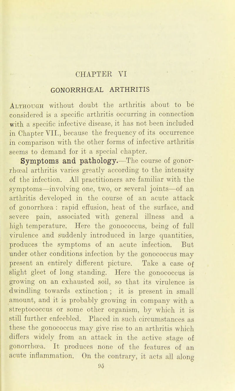 CHAPTER VI gonorrhce:al arthritis Although without doubt the arthritis about to be considered is a specific arthritis occurring in connection with a specific infective disease, it has not been included in Chapter VII., because the frequency of its occurrence in comparison with the other forms of infective arthritis seems to demand for it a special chapter. Symptoms and pathology.—The course of gonor- rhoea! arthritis varies greatly according to the intensity of the infection. All practitioners are familiar with the symptoms—involving one, two, or several joints—of an artliritis developed in the course of an acute attack of gonorrhoea : rapid effusion, heat of the surface, and severe pain, associated with general illness and a high temperature. Here the gonococcus, being of full virulence and suddenly introduced in large quantities, produces the symptoms of an acute infection. But under other conditions infection by the gonococcus may present an entirely different picture. Take a case of slight gleet of long standing. Here the gonococcus is growing on an exhausted soil, so that its virulence is dwindling towards extinction; it is present in small amount, and it is probably growing in company with a streptococcus or some other organism, by which it is still further enfeebled. Placed in such circumstances as these the gonococcus may give rise to an arthritis which differs widely from an attack in the active stage of gonorrhoea. It produces none of the features of an acute inflammation. On the contrary, it acts all along