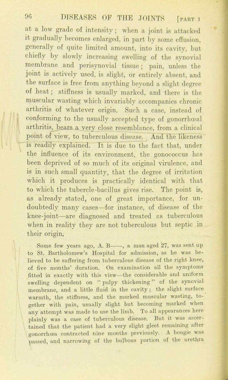 at a low grade of intensity ; wlien a joint is attacked it gradually becomes enlarged, in part by some effusion, generally of quite limited amount, into its cavity, but chiefly by slowly increasing swelling of the synovial membrane and perisynovial tissue ; pain, unless the joint is actively used, is slight, or entirely absent, and the surface is free from anything beyond a slight degree of heat; stiffness is usually marked, and there is the muscular wasting whicli invariably accompanies chronic arthritis of whatever origin. Such a case, instead of conforming to the usually accepted type of gonorrhojal arthritis_^ bears a very close resemblance, from a clinical point of view, to tuberculous disease. And tte likeness is readily explained. It is due to the fact that, under the influence of its environment, the gonococcus has been deprived of so much of its original virulence, and is in such small quantity, that the degree of irritation wbicb it produces is practically identical witb that to which the tubercle-bacillus gives rise. The point is, as already stated, one of great importance, for un- doubtedly many cases—for instance, of disease of the knee-joint—are diagnosed and treated as tuberculous when in reality they are not tuberculous but septic in their origin. Some few years ago, A. B , a man aged 27, was sent up to St. Bartholomew's Hospital for admission, as he was be- lieved to be suffering from tuberculous disease of the right knee, of five months' duration. On exammation all the symptoms fitted in exactly with this view—the considerable and uniform swelling dependent on pulpy thickening of the synovial membrane, and a little fluid in the cavity ; the slight surface warmth, the stiffness, and the marked muscular wasting, to- gether with pain, usually slight but becoming marked when any attempt was made to use the limb. To all appearances here plainly was a case of tuberculous disease. But it was ascer- tained that the patient had a very slight gleet remaining after gonorrhoea contracted nine months previously. A bougie was passed, and narrowing of the bulbous portion of the urethra