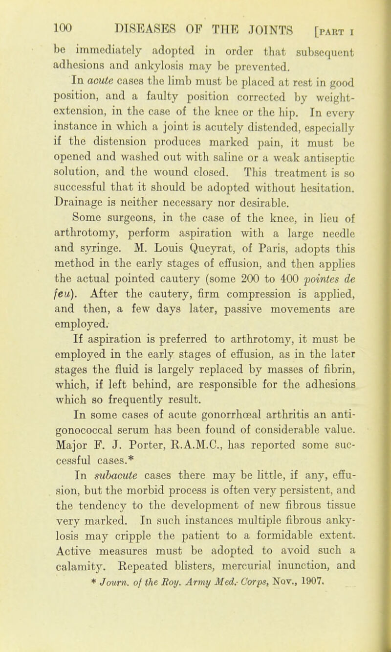 be immediately adopted in order that subsequent adhesions and ankylosis may be prevented. In acute cases the limb must be placed at rest in good position, and a faulty position corrected by weight- extension, in the case of the knee or the hip. In every instance in which a joint is acutely distended, especially if the distension produces marked pain, it must be opened and washed out with saline or a weak antiseptic solution, and the wound closed. This treatment is so successful that it should be adopted without hesitation. Drainage is neither necessary nor desirable. Some surgeons, in the case of the knee, in lieu of arthrotomy, perform aspiration with a large needle and syringe. M. Louis Queyrat, of Paris, adopts this method in the early stages of effusion, and then applies the actual pointed cautery (some 200 to 400 pointes de feu). After the cautery, firm compression is applied, and then, a few days later, passive movements are employed. If aspiration is preferred to arthrotomy, it must be employed in the early stages of effusion, as in the later stages the fluid is largely replaced by masses of fibrin, which, if left behind, are responsible for the adhesions which so frequently result. In some cases of acute gonorrhoeal arthritis an anti- gonococcal serum has been found of considerable value. Major F. J. Porter, R.A.M.C., has reported some suc- cessfid cases.* In subacute cases there may be little, if any, effu- sion, but the morbid process is often very persistent, and the tendency to the development of new fibrous tissue very marked. In such instances multiple fibrous anky- losis may cripple the patient to a formidable extent. Active measures must be adopted to avoid such a calamity. Repeated blisters, mercurial inunction, and * Jotirn. of the Roy. Army Med.- Corps, Nov., 1907.