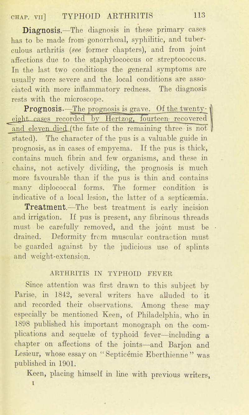 Diagnosis.—The diagnosis Lti these primary cases has to be made from' gonorrhceal, syphilitic, and tuber- culous arthritis {see former chapters), and from joint affections due to the staphylococcus or streptococcus. In the last two conditions the genera,l symptoms are usually more severe and the local conditions are asso- ciated with more inflammatory redness. The diagnosis rests with the microscope. Prognosis.—The prognosis is grave. Of the twenty-j _pioht p,n,pi_es recorded by Hertzog, fourteen' recovered | and eleyen died (the fate of the remaining three is not stated). The character of the pus is a valuable guide in prognosis, as in cases of empyema. If the pus is thick, contains much fibrin and few organisms, and these in chains, not actively dividing, the prognosis is much more favourable than if the pus is thin and contains many diplococcal forms. The former condition is indicative of a local lesion, the latter of a septicaemia. Treatment.—The best treatment is early incision and irrigation. If pus is present, any fibrinous threads must be carefully removed, and the joint must be drained. Deformity frcm muscular contraction must be guarded against by the judicious use of splints and weight-extension. ARTHRITIS IN TYPHOID FEVER Since attention was first drawn to this subject by Parise, in 1842, several writers have alluded to it and recorded their observations. Among these may especially be mentioned Keen, of Philadelphia, who in 1898 published his important monograph on the com- plications and sequelae of typhoid fever—including a chapter on affections of the joints—and Barjon and Lesieur, whose essay on Septicemic Eberthienne was published in 1901. Keen, placing himself in line with previous writers, I