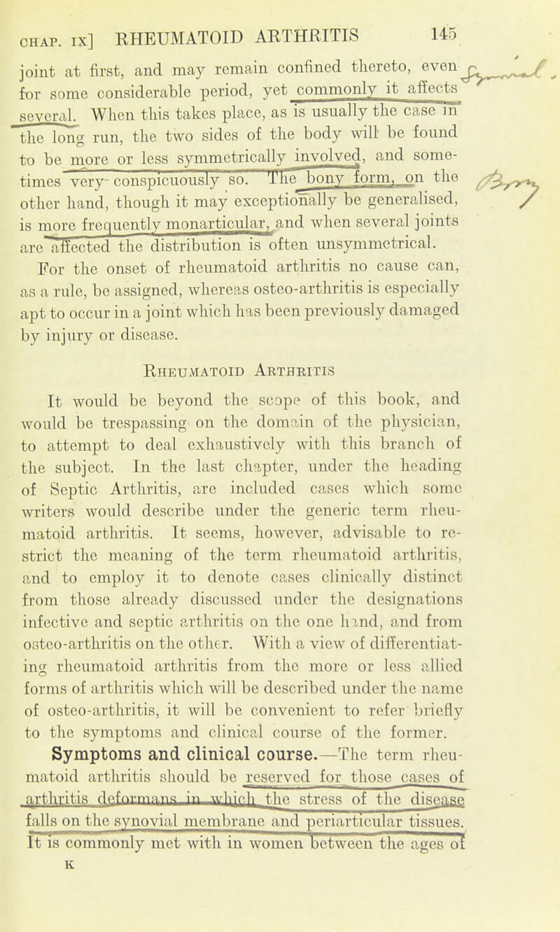 joint at first, and may remain confined thereto, even j;^^^^^^^^^ for some considerable period, yet commonly it affects several When this takes place, as is usually the case m the long run, the two sides of the body will be found to be more or less symmetrically involved, and some- times'Terp'consprcTwi^ The bony form, on the other hand, though it may exceptionally be generalised, is more frequently monarticular^_and when several joints arelilected the distribution is often unsymmetrical. For the onset of rheumatoid arthritis no cause can, as a rule, be assigned, whereas osteo-arthritis is especially apt to occur in a joint which has been previously damaged by injury or disease. Rheumatoid Arthritis It would be beyond the scope of this book, and would be trespassing on the domain of the physician, to attempt to deal exhaustively with this branch of the subject. In the last chapter, under the heading of Septic Arthritis, are included cases which some writers would describe under the generic term rheu- matoid arthritis. It seems, however, advisable to re- strict the meaning of the term rheumatoid arthritis, and to employ it to denote cases clinically distinct from those already discussed under the designations infective and septic arthritis on the one hxnd, and from osteo-arthritis on the other. With a view of differentiat- ing rheumatoid arthritis from the more or less allied forms of arthritis which will be described under the name of osteo-arthritis, it will be convenient to refer briefly to the symptoms and clinical course of the former. Symptoms and clinical course.—The term rheu- matoid arthritis should be ^reserved for those cases of cirthritis flp.fnr-n-in.iia in \v]-^\c,h t,hp. stress of the disease falls on the synovial membrane and periarticular tissues. It 13 commonly met with in women between the ages of K