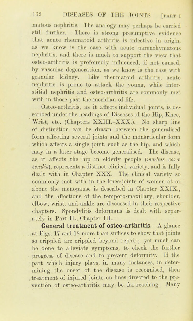 matous nephritis. The analogy may perhaps be carried still further. There is strong presumptive evidence that acute rheumatoid arthritis is infective in origin, as wo know is the case with acute parenchymatous nephritis, and there is mucli to support the view that osteo-arthritis is profoundly influenced, if not caused, by vascular degeneration, as we know is the case with granular kidney. Like rheumatoid arthritis, acute nephritis is jirone to attack the young, while inter- stitial nephritis and osteo-arthritis are commonly met with in those past the meridian of life. Osteo-arthritis, as it affects individual joints, is de- scribed under the headings of Diseases of the Hip, Knee, Wrist, etc. (Chapters XXIII.-XXX.). No sharp line of distinction can be drawn between the generalised form affecting several joints and the monarticular form which affects a single joint, such as the hip, and which may in a later stage become generalised. The disease, as it affects the hip in elderly people (inorhus coxw senilis), represents a distinct clinical variety, and is fully dealt with in Chapter XXX. The clinical variety so commonly met with in the knee-joints of women at or about the menopause is described in Chapter XXIX., and the affections of the temporo-maxillary, shoulder, elbow, wrist, and ankle are discussed in their respective chapters. Spondylitis deformans is dealt with separ- ately in Part II., Chapter III. General treatment of osteo-arthritis.—A glance at Figs. 17 a;nd 18 more than suffices to show that joints so crippled are crippled beyond repair ; yet much can be done to alleviate symptoms, to check the further progress of disease and to prevent deformity. If the part which injury plays, in many instances, in deter- mining the onset of the disease is recognised, then treatment of injured joints on lines directed to the pre- vention of osteo-arthritis may be far-reaching. Many