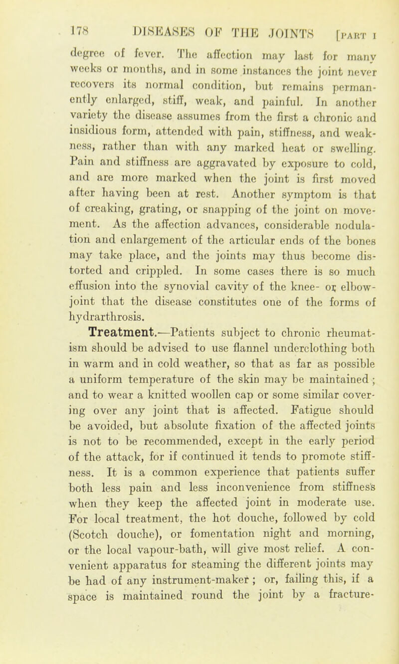 degree of fever. Tlie affection may last for many weeks or months, and in some instances the joint never recovers its normal condition, but remains perman- ently enlarged, stiff, weak, and painful. In another variety the disease assumes from the first a chronic and insidious form, attended with pain, stiffness, and weak- ness, rather than with any marked heat or swelling. Pain and stiffness are aggravated by exposure to cold, and are more marked when the joint is first moved after having been at rest. Another symptom is that of creaking, grating, or snapping of the joint on move- ment. As the affection advances, considerable nodula- tion and enlargement of the articular ends of the bones may take place, and the joints may thus become dis- torted and crippled. In some cases there is so much effusion into the synovial cavity of the knee- oi; elbow- joint that the disease constitutes one of the forms of hydrarthrosis. Treatment.^—Patients subject to chronic rheumat- ism should be advised to use flannel underclothing both in warm and in cold weather, so that as far as possible a uniform temperature of the skin may be maintained ; and to wear a knitted woollen cap or some similar cover- ing over any joint that is affected. Fatigue should be avoided, but absolute fixation of the affected joints is not to be recommended, except in the early period of the attack, for if continued it tends to promote stiff- ness. It is a common experience that patients suffer both less pain and less inconvenience from stiffnesls when they keep the affected joint in moderate use. For local treatment, the hot douche, followed by cold (Scotch douche), or fomentation night and morning, or the local vapour-bath, will give most relief. A con- venient apparatus for steaming the different joints may be had of any instrument-maker; or, failing this, if a space is maintained round the joint by a fracture-