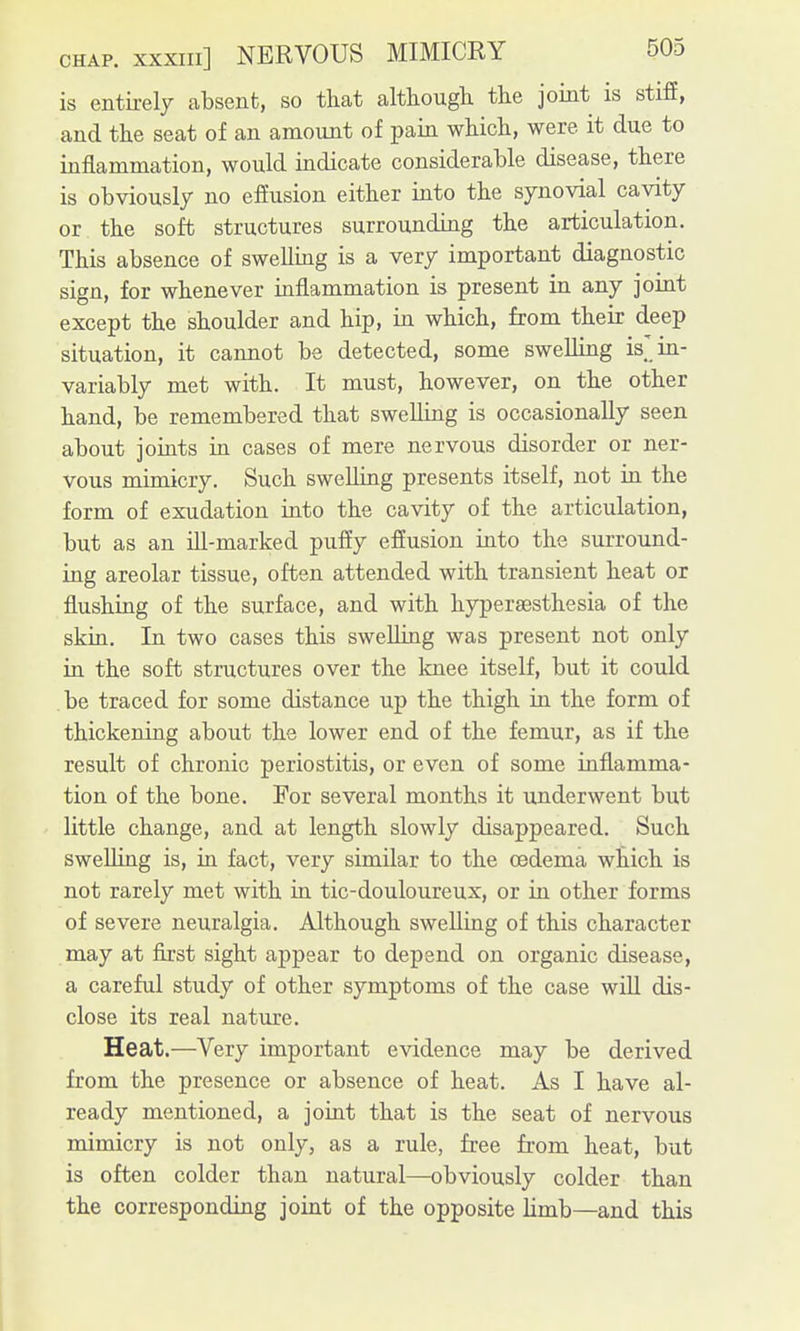 is entirely absent, so that although the joint is stiff, and the seat of an amount of pain which, were it due to inflammation, would indicate considerable disease, there is obviously no effusion either into the synovial cavity or the soft structures surrounding the articulation. This absence of swelling is a very important diagnostic sign, for whenever inflammation is present in any joint except the shoulder and hip, in which, from their deep situation, it cannot be detected, some swelling is'in- variably met with. It must, however, on the other hand, be remembered that swelling is occasionally seen about joints in cases of mere nervous disorder or ner- vous mimicry. Such swelling presents itself, not in the form of exudation into the cavity of the articulation, but as an ill-marked puffy effusion into the surround- ing areolar tissue, often attended with transient heat or flushing of the surface, and with hypergesthesia of the skin. In two cases this swelling was present not only in the soft structures over the knee itself, but it could be traced for some distance up the thigh in the form of thickening about the lower end of the femur, as if the result of chronic periostitis, or even of some inflamma- tion of the bone. For several months it underwent but little change, and at length slowly disappeared. Such swelling is, in fact, very similar to the oedema which is not rarely met with in tic-douloureux, or in other forms of severe neuralgia. Although swelling of this character may at first sight appear to depend on organic disease, a careful study of other symptoms of the case will dis- close its real nature. Heat.—Very important evidence may be derived from the presence or absence of heat. As I have al- ready mentioned, a joint that is the seat of nervous mimicry is not only, as a rule, free from heat, but is often colder than natural—obviously colder than the corresponding joint of the opposite Hmb—and this