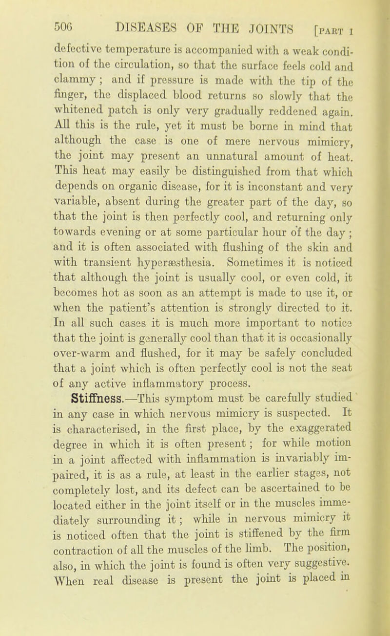 defective temperature is accompanied with a weak condi- tion of the circulation, so that the surface feels cold and clammy ; and if pressure is made with the tip of the finger, the displaced blood returns so slowly that the whitened patch is only very gradually reddened again. All this is the rule, yet it must be borne in mind that although the case is one of mere nervous mimicry, the joint may present an unnatural amount of heat. This heat may easily be distinguished from that which depends on organic disease, for it is inconstant and very variable, absent during the greater part of the day, so that the joint is then perfectly cool, and returning only towards evening or at some particular hour of the day ; and it is often associated with flushing of the skin and with transient hyperaesthesia. Sometimes it is noticed that although the joint is usually cool, or even cold, it becomes hot as soon as an attempt is made to use it, or when the patient's attention is strongly directed to it. In all such cases it is much more important to notice that the joint is generally cool than that it is occasionally over-warm and flushed, for it may be safely concluded that a joint which is often perfectly cool is not the seat of any active inflammatory process. Stiffness.—This symptom must be carefully studied in any case in which nervous mimicry is suspected. It is characterised, in the first place, by the exaggerated degree in which it is often present; for while motion in a joint affected with inflammation is invariably im- paired, it is as a rule, at least in the earlier stages, not completely lost, and its defect can be ascertained to be located either in the joint itself or in the muscles imme- diately surrounding it; while in nervous mimicry it is noticed often that the joint is stiflened by the firm contraction of all the muscles of the limb. The position, also, in which the joint is found is often very suggestive.
