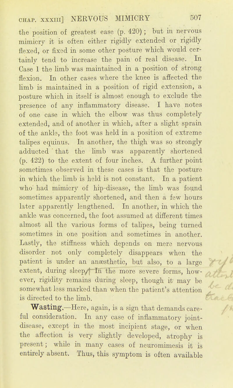 the position of greatest ease (p. 420); but iii nervous mimicry it is often either rigidly extended or rigidly flexed, or fixed in some other posture which would cer- tainly tend to increase the pain of real disease. In Case 1 the limb was maintained in a position of strong flexion. In other cases where the knee is affected the limb is maintained in a position of rigid extension, a posture which in itself is almost enough to exclude the presence of any inflammatory disease. I have notes of one case in which the elbow was thus completely extended, and of another in which, after a slight sprain of the ankle, the foot was held in a position of extreme talipes equinus. In another, the thigh was so strongly adducted that the Hmb was apparently shortened (p. 422) to the extent of four inches. A further point sometimes observed in these cases is that the posture in which the limb is held is not constant. In a patient who had mimicry of hip-disease, the limb was found sometimes apparently shortened, and then a few hours later apparently lengthened. In another, in which the ankle was concerned, the foot assumed at different times almost aU the various forms of talipes, being turned sometimes in one position and sometimes in another. Lastly, the stiffness which depends on mere nervous disorder not only completely disappears when the patient is ujider an anaesthetic, but also, to a large extent, during sleep/j-Tn the more severe forms, how- ^ ever, rigidity remains during sleep, though it may be somewhat less marked than when the patient's attention ^ is directed to the limb. ' Wasting.—Here, again, is a sign that demands care- ful consideration. In any case of inflammatory joint- disease, except in the most incipient stage, or when the afiection is very slightly developed, atrophy is present; while in many cases of neuromimesis it is entirely absent. Thus, this symptom is often available