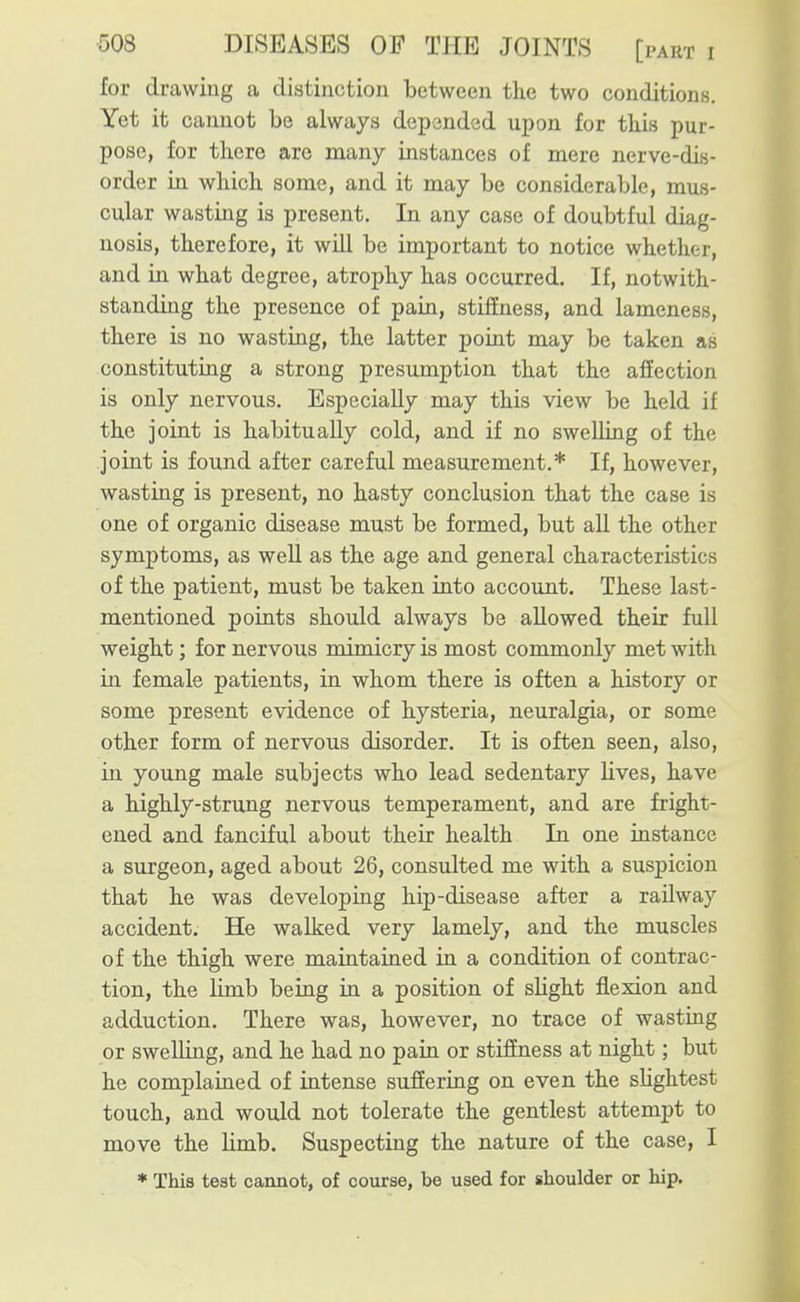 for drawing a distinction between the two conditions. Yet it cannot be always depended upon for this pur- pose, for there arc many instances of mere nerve-dis- order in which some, and it may be considerable, mus- cular wasting is present. In any case of doubtful diag- nosis, therefore, it will be important to notice whether, and in what degree, atrophy has occurred. If, notwith- standing the presence of pain, stiffness, and lameness, there is no wasting, the latter point may be taken as constituting a strong presumption that the afiection is only nervous. Especially may this view be held if the joint is habitually cold, and if no swelling of the joint is found after careful measurement.* If, however, wasting is present, no hasty conclusion that the case is one of organic disease must be formed, but aU the other symptoms, as well as the age and general characteristics of the patient, must be taken into account. These last- mentioned points should always be allowed their full weight; for nervous mimicry is most commonly met with in female patients, in whom there is often a history or some present evidence of hysteria, neuralgia, or some other form of nervous disorder. It is often seen, also, in young male subjects who lead sedentary lives, have a highly-strung nervous temperament, and are fright- ened and fanciful about their health In one instance a surgeon, aged about 26, consulted me with a suspicion that he was developing hip-disease after a railway accident. He walked very lamely, and the muscles of the thigh were maintained in a condition of contrac- tion, the limb being in a position of slight flexion and adduction. There was, however, no trace of wasting or swelling, and he had no pain or stiffness at night; but he complained of intense suffering on even the shghtest touch, and would not tolerate the gentlest attempt to move the limb. Suspecting the nature of the case, I * This test cannot, of course, be used for shoulder or hip.