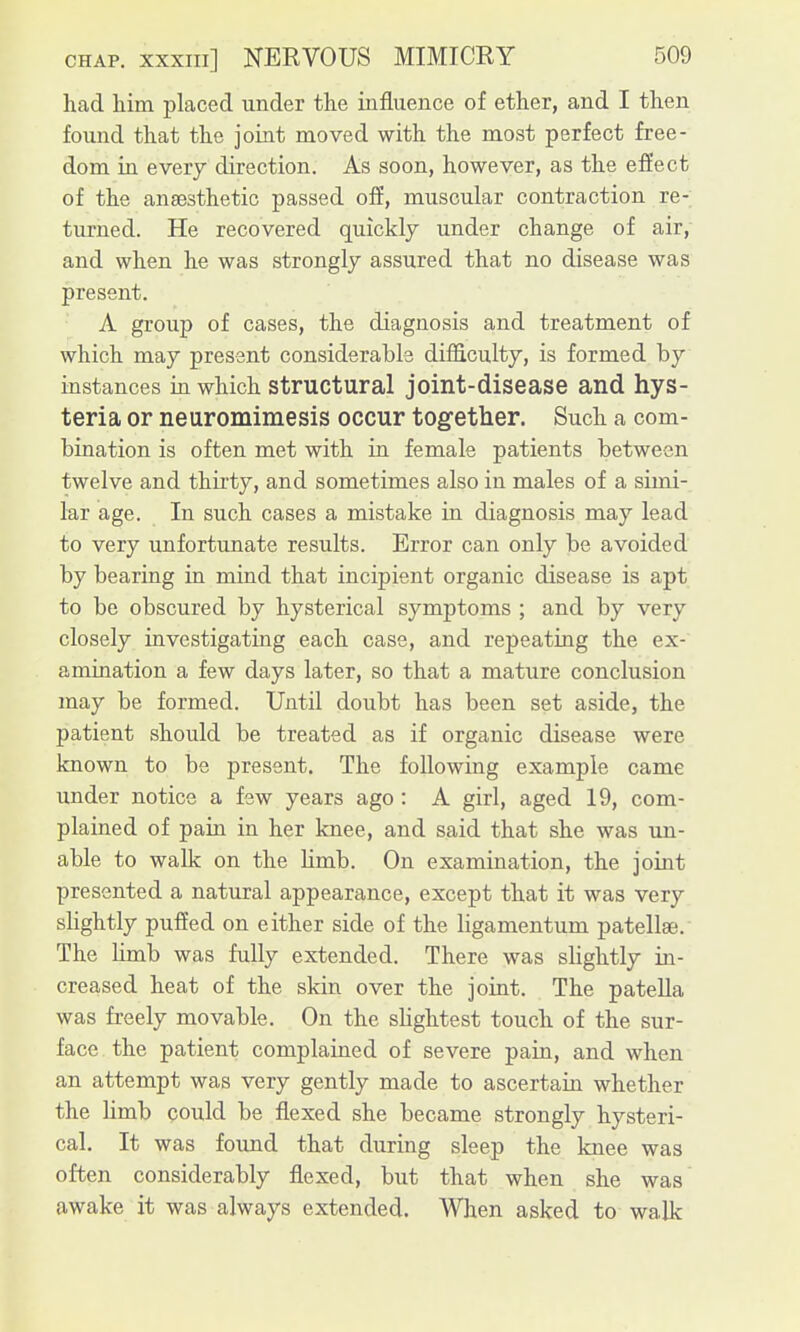 had him placed under the influence of ether, and I then found that the joint moved with the most perfect free- dom in every direction. As soon, however, as the efiect of the anaesthetic passed off, muscular contraction re- turned. He recovered quickly under change of air, and when he was strongly assured that no disease was present. A group of cases, the diagnosis and treatment of which may present considerable difliculty, is formed by instances in which Structural joint-disease and hys- teria or neuromimesis occur together. Such a com- bination is often met with in female patients between twelve and thirty, and sometimes also in males of a simi- lar age. In such cases a mistake in diagnosis may lead to very unfortunate results. Error can only be avoided by bearing in mind that incipient organic disease is apt to be obscured by hysterical symptoms ; and by very closely investigating each case, and repeatiag the ex- amination a few days later, so that a mature conclusion may be formed. Until doubt has been set aside, the patient should be treated as if organic disease were known to be present. The following example came under notice a few years ago : A girl, aged 19, com- plained of pain in her knee, and said that she was un- able to walk on the hmb. On examination, the joint presented a natural appearance, except that it was very slightly puffed on either side of the ligamentum patellae. The hmb was fully extended. There was slightly in- creased heat of the skin over the joint. The patella was freely movable. On the slightest touch of the sur- face the patient complained of severe pain, and when an attempt was very gently made to ascertain whether the Hmb could be flexed she became strongly hysteri- cal. It was found that during sleep the knee was often considerably flexed, but that when she was awake it was always extended. When asked to walk