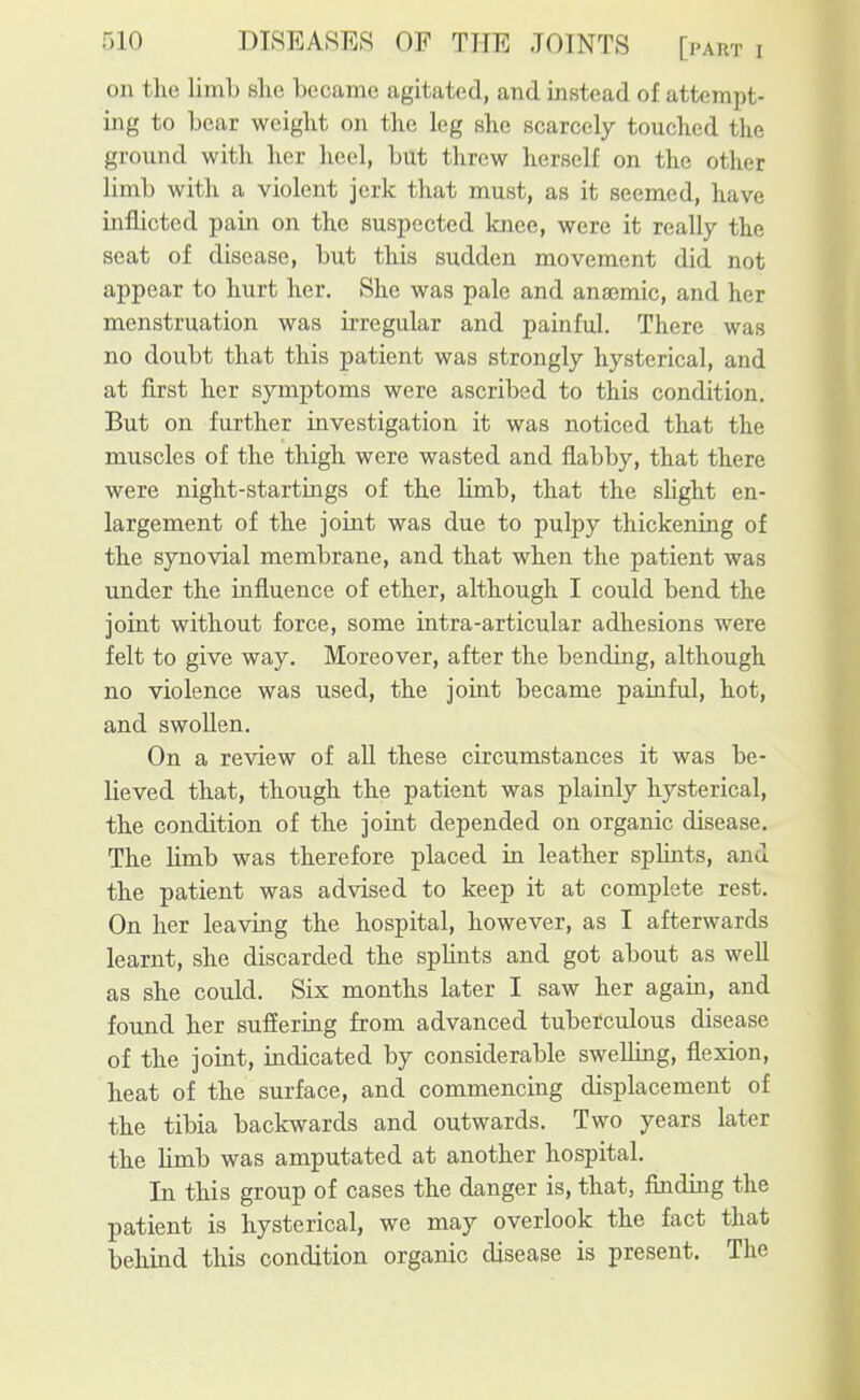 on the liinL she became agitated, and instead of attempt- ing to bear weight on the leg she scarcely touched the ground with her heel, but threw herself on the other limb with a violent jerk that must, as it seemed, have inflicted pain on the suspected Imee, were it really the seat of disease, but this sudden movement did not appear to hurt her. She was pale and anaemic, and her menstruation was irregular and painful. There was no doubt that this patient was strongly hysterical, and at first her symptoms were ascribed to this condition. But on further investigation it was noticed that the muscles of the thigh were wasted and flabby, that there were night-startings of the hmb, that the shght en- largement of the joint was due to pulpy thickening of the synovial membrane, and that when the patient was under the influence of ether, although I could bend the joint without force, some intra-articular adhesions were felt to give way. Moreover, after the bending, although no violence was used, the joint became painful, hot, and swollen. On a review of all these circumstances it was be- lieved that, though the patient was plainly hysterical, the condition of the joint depended on organic disease. The limb was therefore placed in leather splints, and the patient was advised to keep it at complete rest. On her leaving the hospital, however, as I afterwards learnt, she discarded the spKnts and got about as well as she could. Six months later I saw her again, and found her suffering from advanced tuberculous disease of the joint, indicated by considerable swelling, flexion, heat of the surface, and commencing displacement of the tibia backwards and outwards. Two years later the limb was amputated at another hospital. In this group of cases the danger is, that, finding the patient is hysterical, we may overlook the fact that behind this condition organic disease is present. The