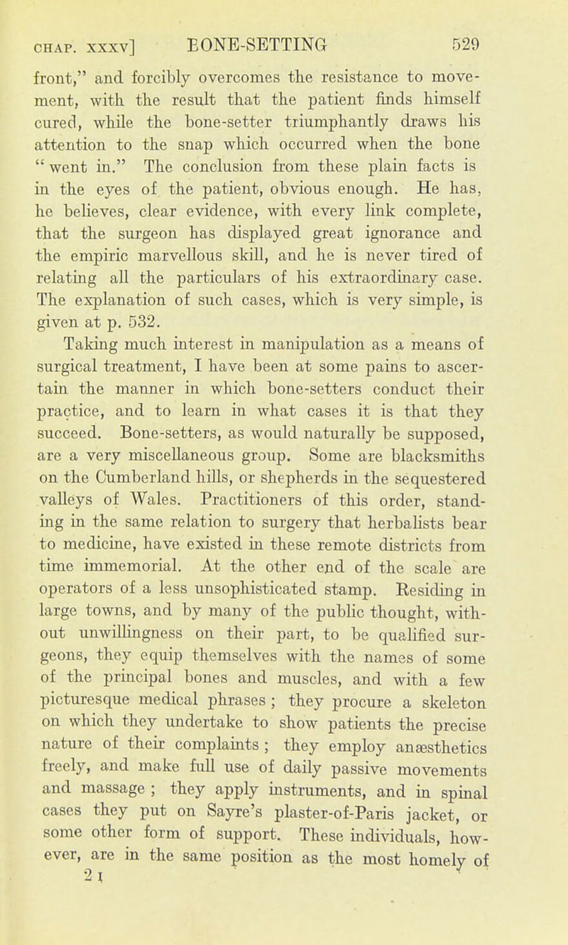 front, and forcibly overcomes the resistance to move- ment, with the result that the patient finds himself cured, while the bone-setter triumphantly draws his attention to the snap which occurred when the bone  went in. The conclusion from these plain facts is in the eyes of the patient, obvious enough. He has, he believes, clear evidence, with every link complete, that the surgeon has displayed great ignorance and the empiric marvellous skill, and he is never tired of relating aU the particulars of his extraordinary case. The explanation of such cases, which is very simple, is given at p. 532. Taking much interest in manipulation as a means of surgical treatment, I have been at some pains to ascer- tain the manner in which bone-setters conduct their practice, and to learn in what cases it is that they succeed. Bone-setters, as would naturally be supposed, are a very miscellaneous group. Some are blacksmiths on the Cumberland hills, or shepherds in the sequestered valleys of Wales. Practitioners of this order, stand- ing in the same relation to surgery that herbalists bear to medicine, have existed in these remote districts from time immemorial. At the other end of the scale are operators of a less unsophisticated stamp. Residing in large towns, and by many of the public thought, with- out unwillingness on their part, to be qualified sur- geons, they equip themselves with the names of some of the principal bones and muscles, and with a few picturesque medical phrases ; they procure a skeleton on which they undertake to show patients the precise nature of their complaints ; they employ ansesthetics freely, and make full use of daily passive movements and massage ; they apply instruments, and in spinal cases they put on Sayre's plaster-of-Paris jacket, or some other form of support. These individuals, how- ever, are in the same position as the most homely of