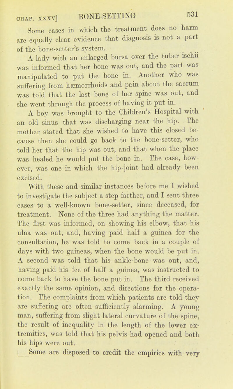 Some cases in which the treatment does no harm are equally clear evidence that diagnosis is not a part of the bone-setter's system. A lady with an enlarged bursa over the tuber ischii was informed that her bone was out, and the part was manipulated to put the bone in. Another who was suffering from haemorrhoids and pain about the sacrum was told that the last bone of her spine was out, and she went through the process of having it put in. A boy was brought to the Children's Hospital with an old sinus that was discharging near the hip. The mother stated that she wished to have this closed be- cause then she could go back to the bone-setter, who told her that the hip was out, and that when the place was healed he would put the bone in. The case, how- ever, was one in which the hip-joint had already been excised. With these and similar instances before me I wished to investigate the subject a step farther, and I sent three cases to a weU-known bone-setter, since deceased, for treatment. None of the three had anything the matter. The first was informed, on showing his elbow, that his ulna was out, and, having paid half a guinea for the consultation, he was told to come back in a couple of days with two guineas, when the bone would be put in. A second was told that his ankle-bone was out, and, having paid his fee of half a guinea, was instructed to come back to have the bone put in. The third received exactly the same opinion, and directions for the opera- tion. The complaints from which patients are told they are suffering are often sufficiently alarming. A young man, suffering from slight lateral curvature of the spine, the result of inequality in the length of the lower ex- tremities, was told that his pelvis had opened and both his hips were out. L Some are disposed to credit the empirics with very I
