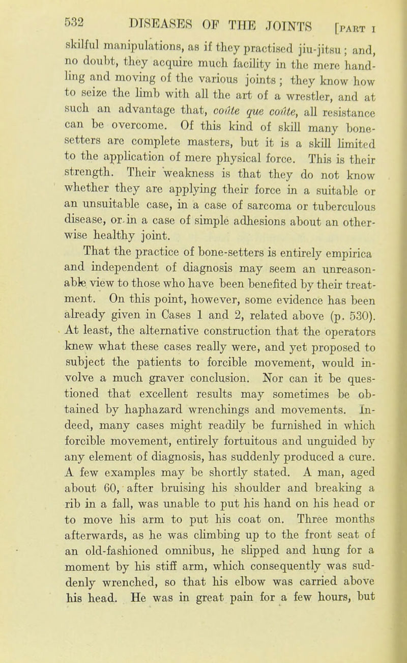 skilful manipulations, as if they practised jiu-jitsu ; and, no doubt, thoy acquire much facility in the mere hand- ling and moving of the various joints ; they know how to seize the limb with all the ait of a wrestler, and at such an advantage that, coiUe que codle, all resistance can be overcome. Of this kind of skill many bone- setters are complete masters, but it is a skill limited to the application of mere physical force. This is their strength. Their weakness is that they do not know whether they are applying their force in a suitable or an unsuitable case, in a case of sarcoma or tuberculous disease, or-in a case of simple adiesions about an other- wise healthy joint. That the practice of bone-setters is entirely empirica and independent of diagnosis may seem an unreason- able view to those who have been benefited by their treat- ment. On this point, however, some evidence has been already given in Cases 1 and 2, related above (p. 530). At least, the alternative construction that the operators knew what these cases really were, and yet proposed to subject the patients to forcible movement, would in- volve a much graver conclusion. Nor can it be ques- tioned that excellent results may sometimes be ob- tained by haphazard wrenchings and movements. In- deed, many cases might readily be furnished in which forcible movement, entirely fortuitous and unguided by any element of diagnosis, has suddenly produced a cure. A few examples may be shortly stated. A man, aged about 60, after bruising his shoulder and breaking a rib in a fall, was unable to put his hand on his head or to move his arm to put his coat on. Three months afterwards, as he was climbing up to the front seat of an old-fashioned omnibus, he slipped and hung for a moment by his stiff arm, which consequently was sud- denly wrenched, so that his elbow was carried above his head. He was in great pain for a few hours, but