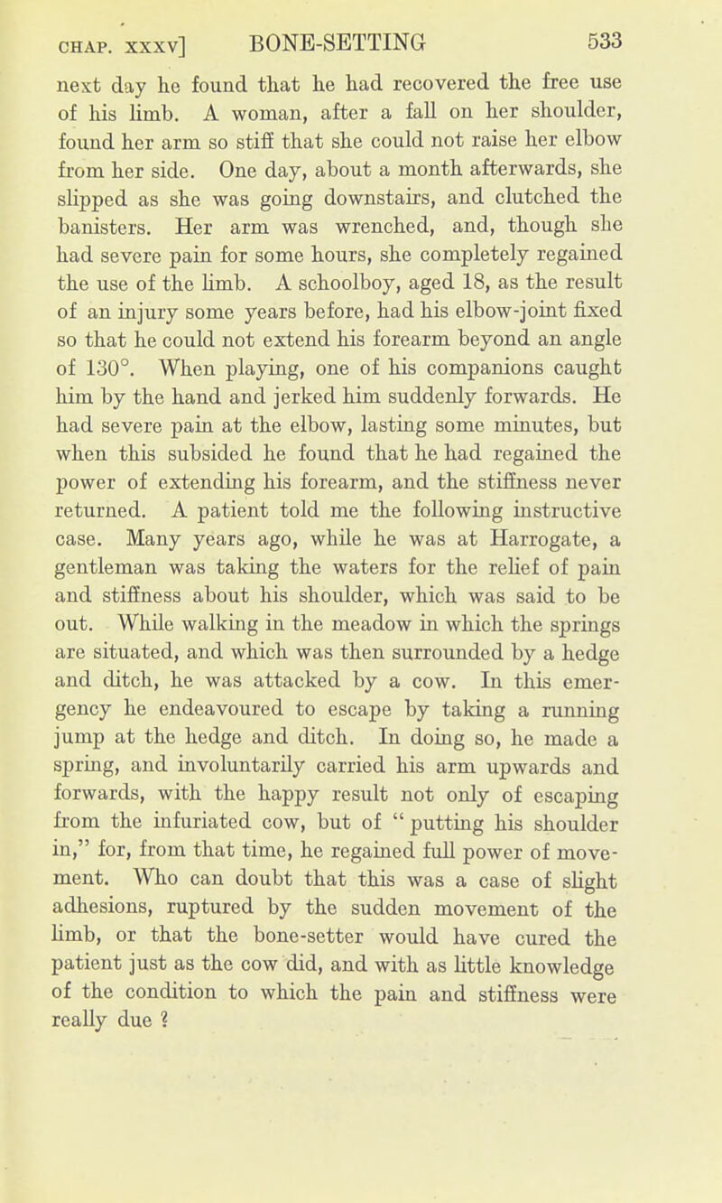 next day he found that he had recovered the free use of his limb. A woman, after a fall on her shoulder, found her arm so stifE that she could not raise her elbow from her side. One day, about a month afterwards, she slipped as she was going downstairs, and clutched the banisters. Her arm was wrenched, and, though she had severe pain for some hours, she completely regained the use of the limb. A schoolboy, aged 18, as the result of an injury some years before, had his elbow-joint fixed so that he could not extend his forearm beyond an angle of 130°. When playing, one of his companions caught him by the hand and jerked him suddenly forwards. He had severe pain at the elbow, lasting some minutes, but when this subsided he found that he had regained the power of extending his forearm, and the stiffness never returned. A patient told me the following instructive case. Many years ago, whUe he was at Harrogate, a gentleman was taking the waters for the relief of pain and stifiness about his shoulder, which was said to be out. While walking in the meadow in which the springs are situated, and which was then surrounded by a hedge and ditch, he was attacked by a cow. In this emer- gency he endeavoured to escape by taking a running jump at the hedge and ditch. In doing so, he made a spring, and involuntarily carried his arm upwards and forwards, with the happy result not only of escaping from the infuriated cow, but of  putting his shoulder in, for, from that time, he regained full power of move- ment. Who can doubt that this was a case of slight adhesions, ruptured by the sudden movement of the limb, or that the bone-setter would have cured the patient just as the cow did, and with as little knowledge of the condition to which the pain and stifiness were really due ?