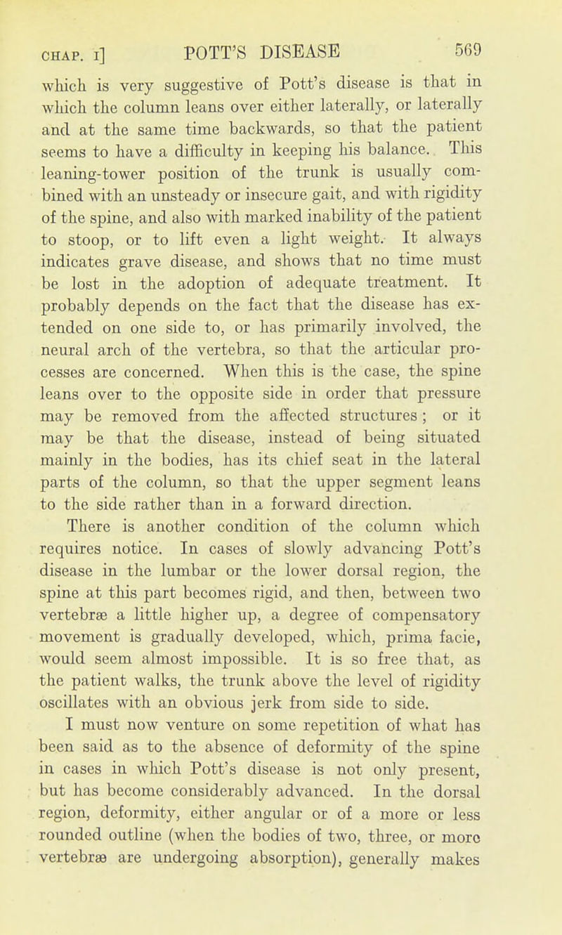 which is very suggestive of Pott's disease is that in which the column leans over either laterally, or laterally and at the same time backwards, so that the patient seems to have a difficulty in keeping liis balance. This leaning-tower position of the trunk is usually com- bined with an unsteady or insecure gait, and with rigidity of the spine, and also with marked inability of the patient to stoop, or to lift even a light weight. It always indicates grave disease, and shows that no time must be lost in the adoption of adequate treatment. It probably depends on the fact that the disease has ex- tended on one side to, or has primarily involved, the neural arch of the vertebra, so that the articidar pro- cesses are concerned. When this is the case, the spine leans over to the opposite side in order that pressure may be removed from the affected structures ; or it may be that the disease, instead of being situated mainly in the bodies, has its chief seat in the lateral parts of the column, so that the upper segment leans to the side rather than in a forward direction. There is another condition of the column which requires notice. In cases of slowly advancing Pott's disease in the lumbar or the lower dorsal region, the spine at this part becomes rigid, and then, between two vertebrae a little higher up, a degree of compensatory movement is gradually developed, which, prima, facie, would seem almost impossible. It is so free that, as the patient walks, the trunk above the level of rigidity oscillates with an obvious jerk from side to side. I must now venture on some repetition of what has been said as to the absence of deformity of the spine in cases in which Pott's disease is not only present, but has become considerably advanced. In the dorsal region, deformity, either angular or of a more or less rounded outline (when the bodies of two, three, or more vertebrae are undergoing absorption), generally makes