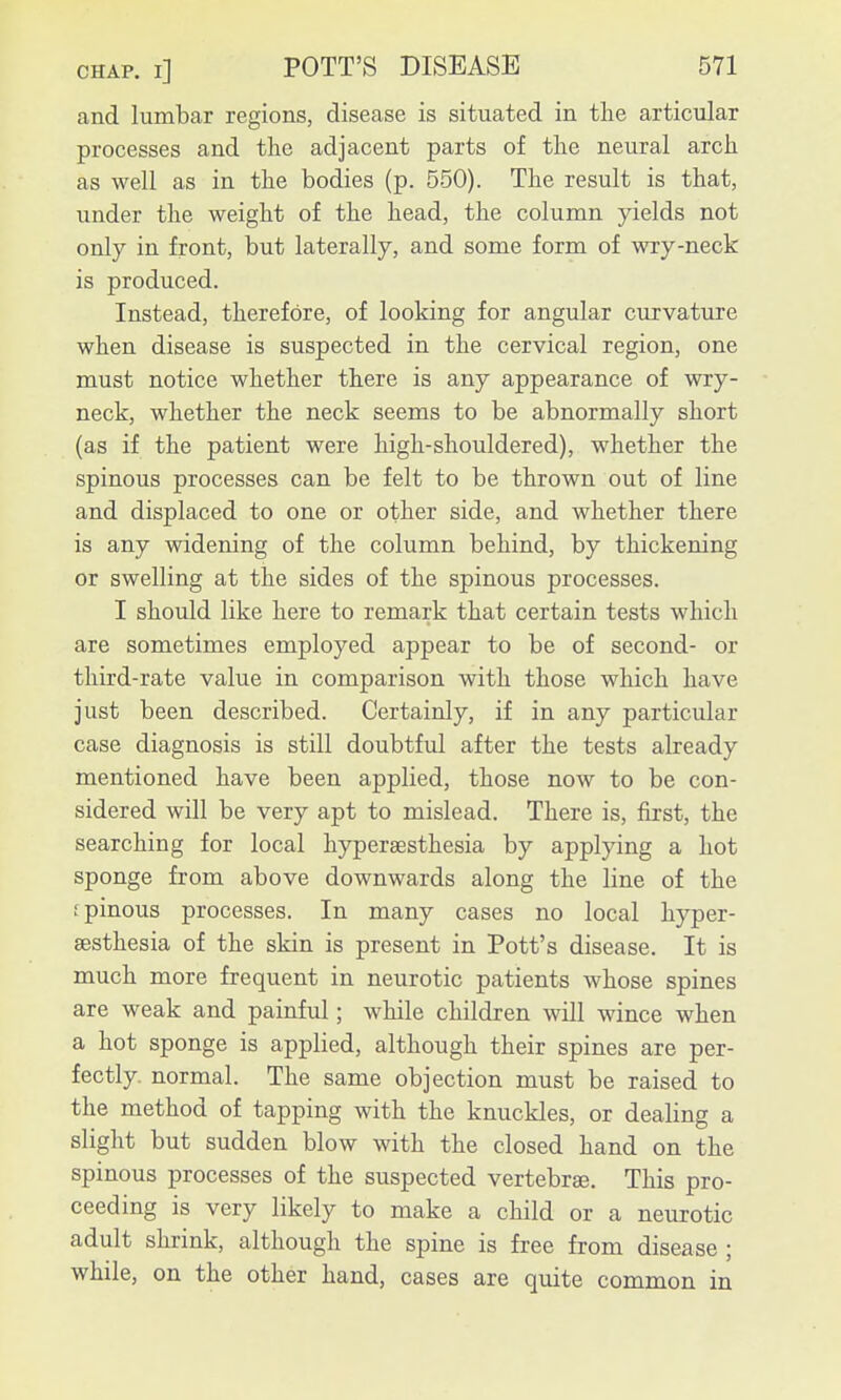 and lumbar regions, disease is situated in the articular processes and the adjacent parts of the neural arch as well as in the bodies (p. 550). The result is that, under the weight of the head, the column yields not only in front, but laterally, and some form of wry-neck is produced. Instead, therefore, of looking for angular curvature when disease is suspected in the cervical region, one must notice whether there is any appearance of wry- neck, whether the neck seems to be abnormally short (as if the patient were high-shouldered), whether the spinous processes can be felt to be thrown out of line and displaced to one or other side, and whether there is any widening of the column behind, by thickening or swelling at the sides of the spinous processes. I should like here to remark that certain tests which are sometimes employed appear to be of second- or third-rate value in comparison with those which have just been described. Certainly, if in any particular case diagnosis is still doubtful after the tests already mentioned have been applied, those now to be con- sidered will be very apt to mislead. There is, first, the searching for local hypersesthesia by applying a hot sponge from above downwards along the line of the fpinous processes. In many cases no local hyper- sesthesia of the skin is present in Pott's disease. It is much more frequent in neurotic patients whose spines are weak and painful; while children will wince when a hot sponge is applied, although their spines are per- fectly, normal. The same objection must be raised to the method of tapping with the knuckles, or dealing a slight but sudden blow with the closed hand on the spinous processes of the suspected vertebrae. This pro- ceeding is very likely to make a child or a neurotic adult shrink, although the spine is free from disease ; while, on the other hand, cases are quite common in