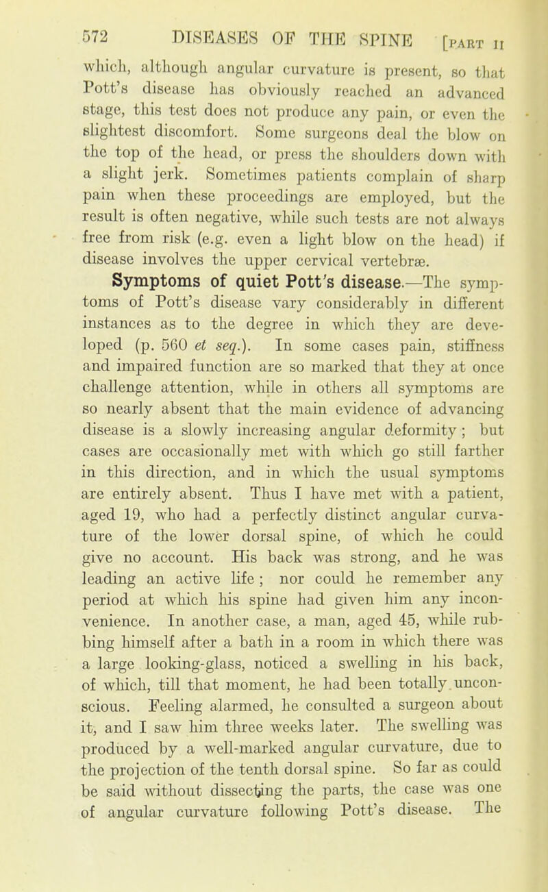 whicli, altliougli angular curvature is present, so that Pott's disease has obviously reached an advanced stage, this test does not produce any pain, or even the slightest discomfort. Some surgeons deal the blow on the top of the head, or press the shoulders down with a slight jerk. Sometimes patients complain of sharp pain when these proceedings are employed, but the result is often negative, while such tests are not always free from risk (e.g. even a light blow on the head) if disease involves the upper cervical vertebrae. Symptoms of quiet Pott's disease.—The symp- toms of Pott's disease vary considerably in different instances as to the degree in which they are deve- loped (p. 560 et seq.). In some cases pain, stiffness and impaired function are so marked that they at once challenge attention, while in others all symptoms are so nearly absent that the main evidence of advancing disease is a slowly increasing angular deformity; but cases are occasionally met with which go still farther in this direction, and in which the usual symptoms are entirely absent. Thus I have met with a patient, aged 19, who had a perfectly distinct angular curva- ture of the lower dorsal spine, of which he could give no account. His back was strong, and he was leading an active life ; nor could he remember any period at which his spine had given him any incon- venience. In another case, a man, aged 45, while rub- bing himself after a bath in a room in which there was a large looking-glass, noticed a swelling in his back, of which, till that moment, he had been totally uncon- scious. Feeling alarmed, he consulted a surgeon about it, and I saw him three weeks later. The swelling was produced by a well-marked angular curvature, due to the projection of the tenth dorsal spine. So far as could be said without dissecliing the parts, the case was one of angular curvature following Pott's disease. The
