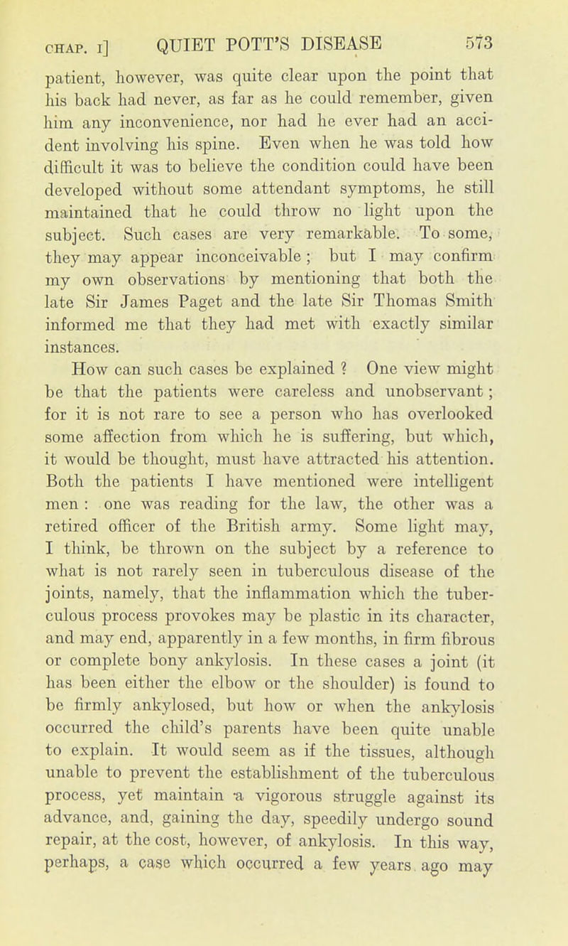 patient, however, was quite clear upon the point that his back had never, as far as he could remember, given him any inconvenience, nor had he ever had an acci- dent involving his spine. Even when he was told how difficult it was to believe the condition could have been developed without some attendant symptoms, he still maintained that he could throw no light upon the subject. Such cases are very remarkable. To some, they may appear inconceivable ; but I may confirm my own observations by mentioning that both the late Sir James Paget and the late Sir Thomas Smith informed me that they had met with exactly similar instances. How can such cases be explained ? One view might be that the patients were careless and unobservant; for it is not rare to see a person who has overlooked some affection from which he is suffering, but which, it would be thought, must have attracted his attention. Both the patients I have mentioned were intelligent men : one was reading for the law, the other was a retired officer of the British army. Some light may, I think, be thrown on the subject by a reference to what is not rarely seen in tuberculous disease of the joints, namely, that the inflammation which the tuber- culous process provokes may be plastic in its character, and may end, apparently in a few months, in firm fibrous or complete bony ankylosis. In these cases a joint (it has been either the elbow or the shoulder) is found to be firmly ankylosed, but how or when the ankjdosis occurred the child's parents have been quite unable to explain. It would seem as if the tissues, although unable to prevent the establishment of the tuberculous process, yet maintain -a vigorous struggle against its advance, and, gaining the day, speedily undergo sound repair, at the cost, however, of ankylosis. In this way, perhaps, a case which occurred a few years, ago may