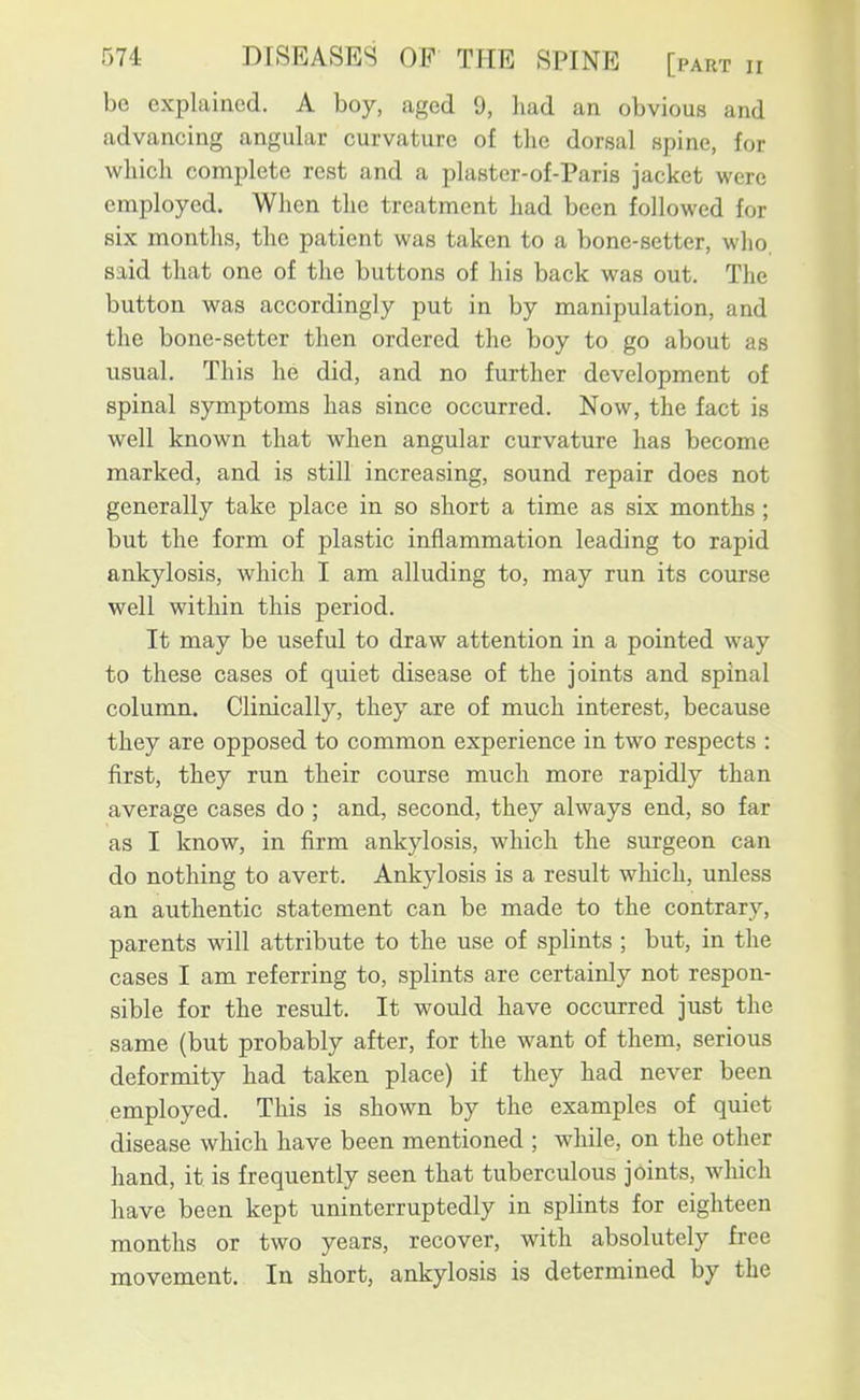 be explained. A boy, aged 9, had an obvious and advancing angular curvature of the dorsal spine, for which complete rest and a plaster-of-Paris jacket were employed. When the treatment liad been followed for six months, the patient was taken to a bone-setter, who. said that one of the buttons of his back was out. The button was accordingly put in by manipulation, and the bone-setter then ordered the boy to go about as usual. This he did, and no further development of spinal symptoms has since occurred. Now, the fact is well known that when angular curvature has become marked, and is still increasing, sound repair does not generally take place in so short a time as six months ; but the form of plastic inflammation leading to rapid ankylosis, which I am alluding to, may run its course well within this period. It may be useful to draw attention in a pointed way to these cases of quiet disease of the joints and spinal column. Clinically, they are of much interest, because they are opposed to common experience in two respects : first, they run their course much more rapidly than average cases do ; and, second, they always end, so far as I know, in firm ankylosis, which the surgeon can do nothing to avert. Ankylosis is a result which, unless an authentic statement can be made to the contrary, parents will attribute to the use of splints ; but, in the cases I am referring to, splints are certainly not respon- sible for the result. It would have occurred just the same (but probably after, for the want of them, serious deformity had taken place) if they had never been employed. This is shown by the examples of quiet disease which have been mentioned ; while, on the other hand, it is frequently seen that tuberculous joints, which have been kept uninterruptedly in splints for eighteen months or two years, recover, with absolutely free movement. In short, ankylosis is determined by the