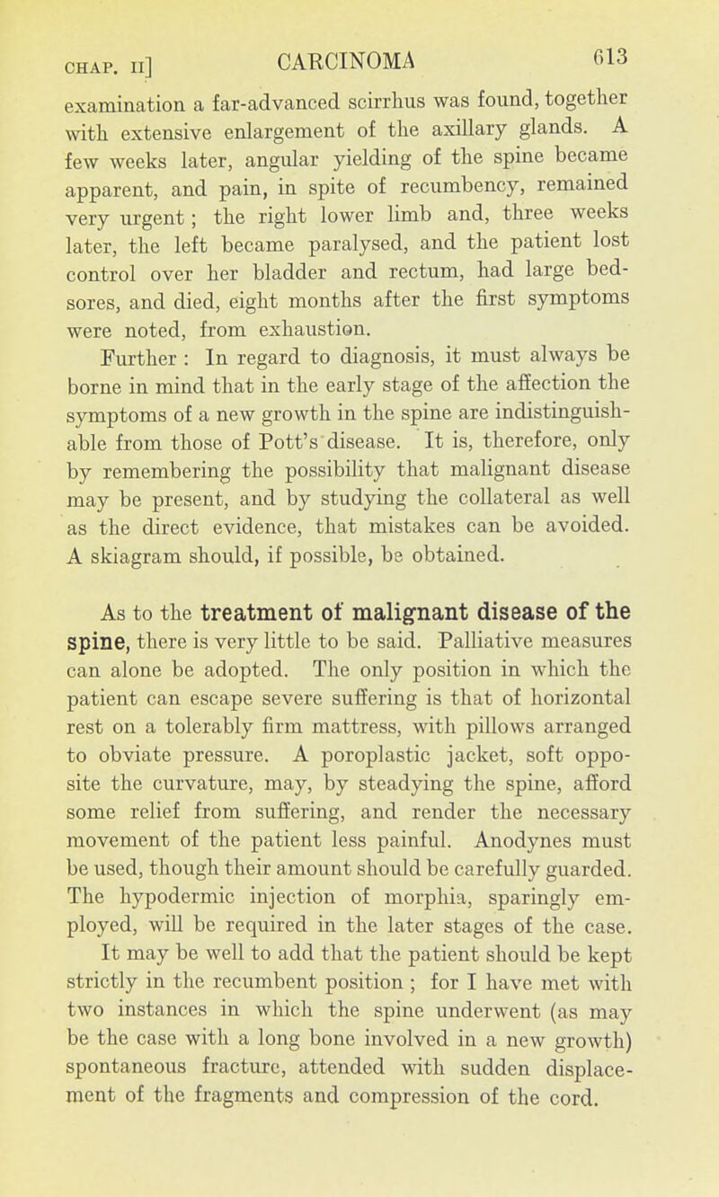 examination a far-advanced scirrlius was found, together with extensive enlargement of the axillary glands. A few weeks later, angular yielding of the spine became apparent, and pain, in spite of recumbency, remained very urgent; the right lower limb and, three weeks later, the left became paralysed, and the patient lost control over her bladder and rectum, had large bed- sores, and died, eight months after the first symptoms were noted, from exhaustion. Further : In regard to diagnosis, it must always be borne in mind that in the early stage of the afiection the symptoms of a new growth in the spine are indistinguish- able from those of Pott's disease. It is, therefore, only by remembering the possibility that malignant disease may be present, and by studying the collateral as well as the direct evidence, that mistakes can be avoided. A skiagram should, if possible, be obtained. As to the treatment of malignant disease of the spine, there is very little to be said. Palliative measures can alone be adopted. The only position in which the patient can escape severe suffering is that of horizontal rest on a tolerably firm mattress, with pillows arranged to obviate pressure. A poroplastic jacket, soft oppo- site the curvature, may, by steadying the spine, afford some relief from suffering, and render the necessary movement of the patient less painful. Anodynes must be used, though their amount should be carefully guarded. The hypodermic injection of morphia, sparingly em- ployed, will be required in the later stages of the case. It may be well to add that the patient should be kept strictly in the recumbent position ; for I have met with two instances in which the spine underwent (as may be the case with a long bone involved in a new growth) spontaneous fracture, attended with sudden displace- ment of the fragments and compression of the cord.