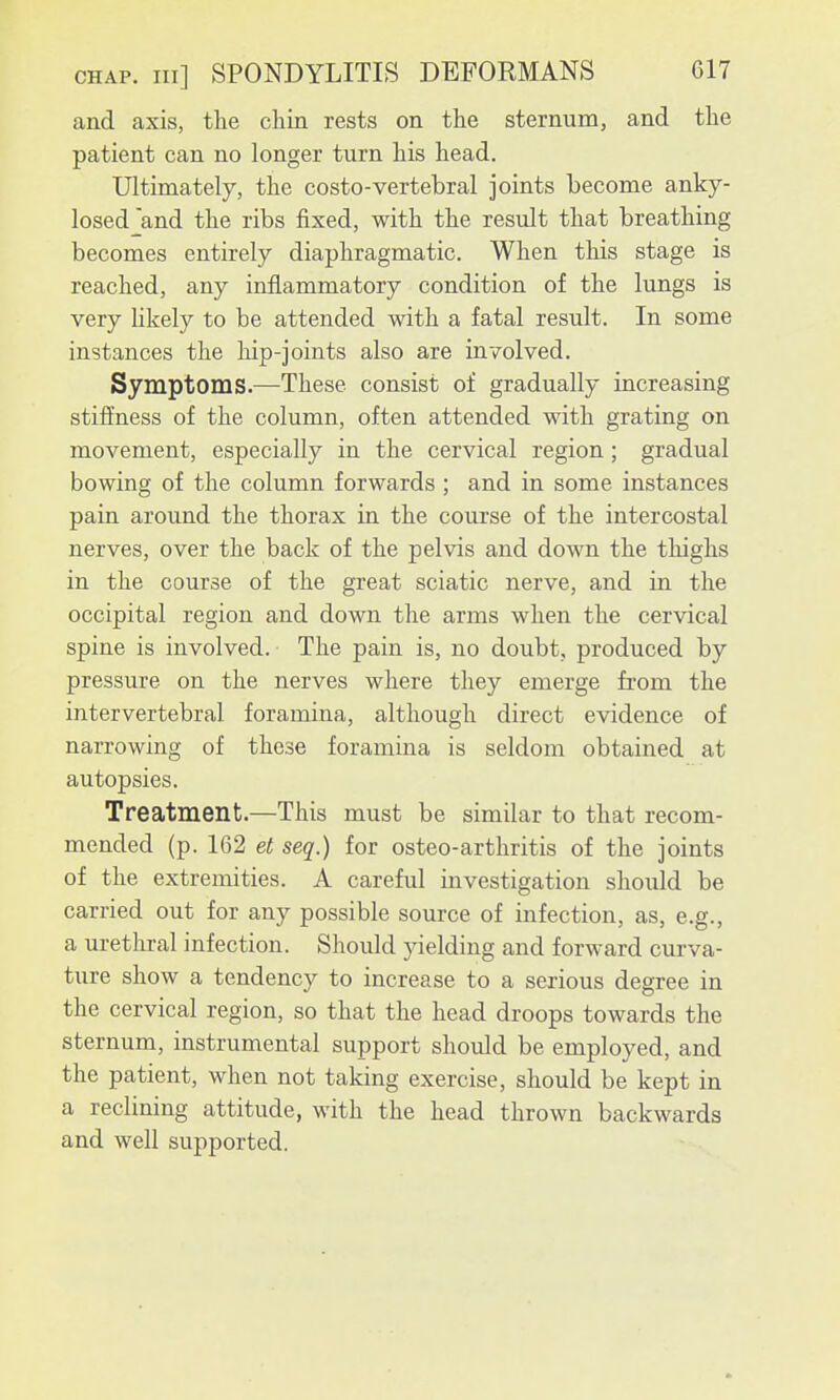 and axis, the chin rests on the sternum, and the patient can no longer turn his head. Ultimately, the costo-vertebral joints become anky- losed and the ribs fixed, with the result that breathing becomes entirely diaphragmatic. When this stage is reached, any inflammatory condition of the lungs is very hkely to be attended with a fatal result. In some instances the hip-joints also are involved. Symptoms.—These consist of gradually increasing stiffness of the column, often attended with grating on movement, especially in the cervical region; gradual bowing of the column forwards ; and in some instances pain around the thorax in the course of the intercostal nerves, over the back of the pelvis and down the thighs in the course of the great sciatic nerve, and in the occipital region and down the arms when the cervical spine is involved. The pain is, no doubt, produced by pressure on the nerves where they emerge from the intervertebral foramina, although direct evidence of narrowing of these foramina is seldom obtained at autopsies. Treatment.—This must be similar to that recom- mended (p. 162 et seq.) for osteo-arthritis of the joints of the extremities. A careful investigation should be carried out for any possible source of infection, as, e.g., a urethral infection. Should yielding and forward curva- ture show a tendency to increase to a serious degree in the cervical region, so that the head droops towards the sternum, instrumental support should be employed, and the patient, when not taking exercise, should be kept in a reclining attitude, with the head thrown backwards and well supported.