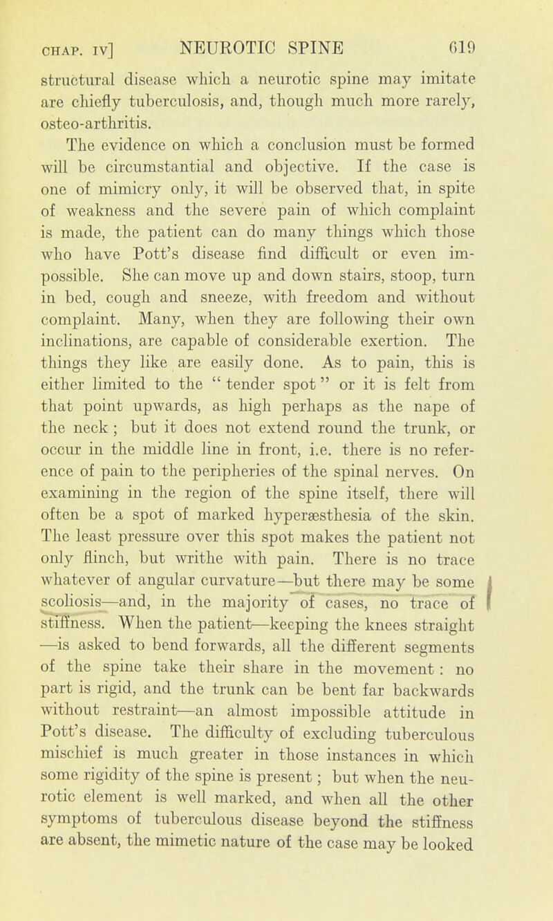 structural disease wliicli a neurotic spine may imitate are chiefly tuberculosis, and, though much more rarely, osteo-arthritis. The evidence on which a conclusion must be formed will be circumstantial and objective. If the case is one of mimicry only, it will be observed that, in spite of weakness and the severe pain of which complaint is made, the patient can do many things which those who have Pott's disease find difficult or even im- possible. She can move up and down stairs, stoop, turn in bed, cough and sneeze, with freedom and without complaint. Many, when they are following their own inclinations, are capable of considerable exertion. The things they like are easily done. As to pain, this is either limited to the  tender spot or it is felt from that point upwards, as high perhaps as the nape of the neck; but it does not extend round the trunk, or occur in the middle line in front, i.e. there is no refer- ence of pain to the peripheries of the spinal nerves. On examining in the region of the spine itself, there will often be a spot of marked hyperaesthesia of the skin. The least pressure over this spot makes the patient not only flinch, but writhe with pain. There is no trace whatever of angular curvature—but there may be some scoUosis—and, in the majority of cases, no trace of stiffness. When the patient—keeping the knees straight —^is asked to bend forwards, all the different segments of the spine take their share in the movement: no part is rigid, and the trunk can be bent far backwards without restraint—an almost impossible attitude in Pott's disease. The difficulty of excluding tuberculous mischief is much greater in those instances in which some rigidity of the spine is present; but when the neu- rotic element is well marked, and when all the other symptoms of tuberculous disease beyond the stiffness are absent, the mimetic nature of the case may be looked