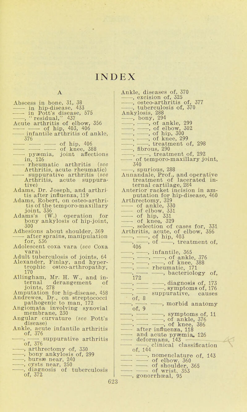 INDEX A Abscess in bone, 31, 38 • ■ in hip-disease, 433 in Pott's disease, 575 ■ ,  residual, 437 Acute arthritis of elbow, 356 ■ ■ of hip, 403, 406 infantile arthritis of ankle, 376 ■ ■ • ■ • of hip, 406 • of knee, 388 • pyaemia, joint affections in, 126 rheumatic arthritis (see Arthritis, acute rheumatic) suppurative arthritis (see Arthritis, acute suppura- tive) Adams, Dr. Joseph, and arthri- tis after influenza, 119 Adams, Robert, on osteo-arthri- tis of the temporo-maxillary joint, 336 Adams's (W.) operation for bony ankylosis of hip-joint, 300 Adhesions about shoulder, 369 after sprains, manipulation for, 536 Adolescent coxa vara (see Coxa vara) Adult tuberculosis of joints, 64 Alexander, Finlay, and hyper- trophic osteo-arthropathy, 170 Allingham, Mr. H. W., and in- ternal derangement of joints, 278 Amputation for hip-disease, 458 Andrewes, Dr., on streptococci pathogenic to man, 172 Angiomata involving synovial membrane, 230 Angular curvature {see Pott's disease) Ankle, acute infantile arthritis of, 376 , • suppurative arthritis of, 376 , arthrectomy of, 330 , bony ankylosis of, 299 , bursas near, 240 , cysts near, 250 , diagnosis of tuberculosis of, 372 62 Ankle, diseases of, 370 , excision of, 325 , osteo-arthritis of, 377 , tuberculosis of, 370 Ankylosis, 288 , bony, 294 , , of ankle, 299 , , of elbow, 302 , , of hip, 300 , , of knee, 299 , , treatment of, 298 , fibrous, 290 , ■ , treatment of, 292 of temporo-maxillary joint, 340 , spurious, 288 Annandale, Prof., and operative treatment of lacerated in- ternal cartilage, 284 Aiiterior racket incision in am- putation for hip-disease, 460 Arthrectomy, 329 of ankle, 330 of elbow, 331 of hip, 331 of knee, 329 ■ , selection of cases for, 331 Arthritis, acute, of elbow, 356 , , of hip, 403 , , of , treatment of, 405 , , infantile, 365 , , , of ankle, 376 , , , of knee, 388 , rheumatic, 171 ■ • , bacteriology of, 172 , , diagnosis of, 173 , , symptoms of, 176 , ■ suppurative, causes of, 8 ■ , , morbid anatomy of, 9 , • , symptoms of, 11 , , of ankle, 376 , ■ , of knee, 386 after influenza, 118 and acute pyaemia, 126 • deformans, 143 - . clinical classification of, 144 • , nomenclature of, 143 • • of elbow. 360 of shoulder, 365 • • of wrist. 353 , gonorrhceal, 95