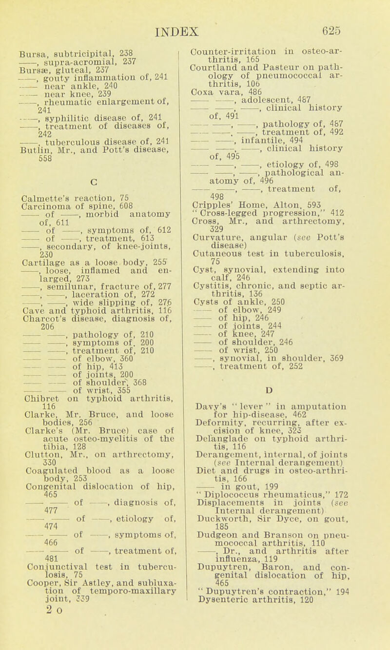 , supra-acromial, 237 Bursse, gluteal, 237 , gouty inflammatiou of, 241 near aukle, 240 near knee, 239 , rheumatic enlargement of, 241 , syphilitic disease of, 241 , treatment of diseases of, 242 ■ , tuberculous disease of, 241 Butlin, Mr., and Pott's disease, 558 C Calmette's reaction, 75 Carcinoma of spine, 608 of , morbid anatomy of, 611 of , symptoms of, 612 • of , treatment, 613 , secondary, of knee-joints, 230 Cartilage as a loose body, 255 , loose, inflamed and en- larged, 273 , semilunar, fracture of, 277 , , laceration of, 272 , , wide slipijing of, 27.6 Cave and typhoid arthritis, IIG Charcot's disease, diagnosis of, 206 , pathology of, 210 , symptoms of. 200 , treatment of, 210 of elbow. 360 of hip, 413 of joints. 200 of shoulder; 368 of wrist, 355 Chibret on typhoid arthritis, 116 Clarke, Mr. Bruce, and loose bodies, 256 Clarke's (Mr. Bruce) case of acute osteo-myelitis of the tibia, 128 Clutton, Mr., on arthrectomy, 330 Coagulated blood as a loose body, 253 Congenital dislocation of hip, 465 ■ of , diagnosis of, 477 ■ of , etiology of, 474 of , symptoms of, 466 of , treatment of, 481 Conjunctival test in tubercu- losis, 75 Cooper, Sir Astley, and subluxa- tion of tcmporo-maxillary joint, 339 2 0 625 Counter-irritation in osteo-ar- thritis, 165 Courtland and Pasteur on path- ology of pneumococcal ar- thritis, 106 Coxa vara, 486 , adolescent, 487 , , clinical history of, 491 , , pathology of, 487 , , treatment of, 492 , infantile, 494 ——, , clinical history of, 495 , , etiology of, 498 , • , pathological an- atomy of, 496 , , treatment of, 498 Cripples' Home, Alton. 593 Cross-legged progression, 412 Cross, Mr., and arthrectomy, 329 Curvature, angular (see Pott's disease) Cutaneous test in tuberculosis, 75 Cyst, synovial, extending into calf, 246 Cystitis, chronic, and septic ar- thritis, 136 Cysts of aukle, 250 of elbow, 249 of hip, 246 of joints. 244 of knee, 247 of shoulder, 246 of wrist, 250 , synovial, in shoulder, 369 , treatment of, 252 D Dav.v's lever in amputation for hip-di.sease, 462 Deformity, recurring, after ex- cision of knee, 323 Delanglade on typhoid arthri- tis, 116 Derangement, internal, of joints (sec Internal derangement) Diet and drugs in osteo-arthri- tis, 166 in gout, 199  Diplococcus rheumaticus, 172 Displacements in joints (sec Internal derangement) Duckworth, Sir Dyce, on gout, 185 Dudgeon and Branson on pneu- mococcal arthritis, 110 , Dr., and arthritis after influenza, 119 Dupuytren, Baron, and con- genital dislocation of hip, 465  Dupuytren's contraction, 194 ' Dysenteric arthritis, 120