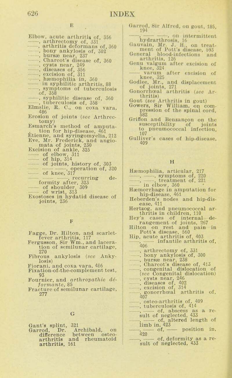 E Elbow, acute arlliritiij of, 356 , arthrectomy ol', iil , artliritis doforinans of, 360 — , bony ankylosis of, 302 , bursas uear, 237 , Oharcot's disease of, 360 , cysts near, 249 , diseases of, 356 ■——, excision of, 311 -. , hfeniophilia in, 360 in syphilitic arthritis, 88 , symptoms of tuberculosis of, 358 , syphilitic disease of, 360 , tuberculosis of, 358 Elmslie, R. C, on coxa vara, 486 Erosion of joints (see Arthrec- tomy) Esmarch's method of amputa- tion for hip-disease, 461 Etienne, and syringomyelia, 212 Eve, Mr. Frederick, and augio- mata of joints, 230 Excision of ankle, 325 of elbow, 311 of hip, 314 of joints, history of, 303 , operation of, 320 of knee, 317 , recurring de- formity after, 323 of shoulder. 309 of wrist, 313 Exostoses in hydatid disease of joints, 236 F Pagge, Dr. Hilton, and scarlet- fever arthritis, 117 Fergusson, Sir Wm., and lacera- tion of semilunar cartilage, 270 Fibrous ankylosis (see Anky- losis) Fiorani, and coxa vara, 486 Fixation-of-the-complement test, 93 Fournier, and arthropathie de- formanto, 85 Fracture of semilunar cartilage, 277 G Gant's splint, 321 Garrod, Dr. Archibald, on difference between osteo- arthritis and rheumatoid arthritis, 161 Garrod, Sir Alfred, on gout, 185, 194 1 ■ -—on intermittent hydrarthrosis, 16 (Jauvain, Mr. J. H., on treat- ment of Pott's disease, 693 General blood-infections and arthritis, 126 Genu valgum after excision of knee, 324 varum after excision of knee, 325 Godlee, Mr., and displacement of joints, 271 Gonorrhceal arthritis (see Ar- thritis) Gout (see Arthritis in gout) Gowers, Sir William, on com- pression of the spinal cord, 582 Griffon and Benzan(!on on the susceptibility of joints to pneumococcal infection, 107 Gulliver's cases of hip-disease, 409 H HEemophilia, articular, 217 , , symptoms of, 220 , , treatment of, 221 in elbow, 360 Hsemorrhage in amputation for hip-disease, 461 Heberden's nodes and hip-dis- ease, 411 Hertzog, and pneumococcal ar- thritis in children, 110 Hey's cases of internal de- rangement of joints, ^67 Hilton on rest and pain in Pott's disease, 560 Hip, acute arthritis of. 403 , infantile arthritis of, 406 , arthrectomy of, 331 . bony ankylosis of, 300 , bursae near, 238 , Oharcot's disease of, 413 , congenital dislocation of (see Congenital dislocation) , cysts near, 246 , diseases of, 402 , excision of, 314 , gonorrhceal arthritis of, 407 , osteo-arthritis of, 409 , tuberculosis of, 414 , of, abscess as a re- sult of neglected, 433 , of, altered length of limb in, 423 , of, position in, 420 , • of, deformity as a re- sult of neglected, 433
