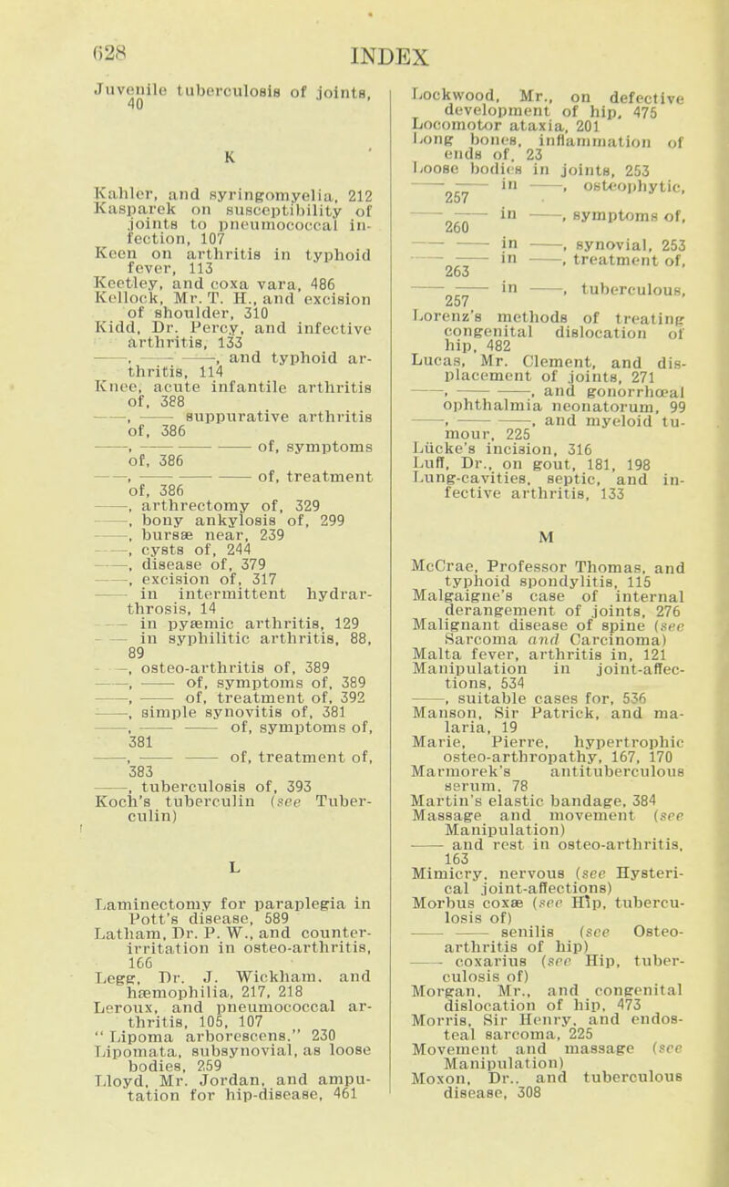 Juvenile tuberculosis of joints. 40 K Kalilcr, and syringomyelia, 212 Kasparek on susceptibility of joints to pneumococcal in- fection, 107 Keen on arthritis In typhoid fever, 113 Keetley, and coxa vara, 486 Kcllock, Mr. T. H., and excision of shoulder, 310 Kidd, Dr. Percy, and infective arthritis, 133 , ■, and typhoid ar- thritis, 114 Knee, acute infantile arthritis of, 388 , suppurative arthritis of, 386 , of, symptoms of, 386 , of, treatment of, 386 , arthrectomy of, 329 , bony ankylosis of, 299 , bursse near, 239 , cysts of, 244 , disease of, 379 , excision of, 317 in intermittent hydrar- throsis, 14 in pytemic arthritis, 129 in syphilitic arthritis, 88, 89 - —, osteo-arthritis of, 389 , of, symptoms of, 389 , of, treatment of, 392 ■ , simple synovitis of, 381 , of, symptoms of, 381 , of, treatment of, 383 , tubei'culosis of, 393 Koch's tuberculin (see Tuber- culin) Ijaminectomy for paraplegia in Pott's disease, 589 Latham, Dr. P. W., and counter- irritation in osteo-arthritis, 166 Lege, Dr. J. Wickham. and haemophilia, 217. 218 Leroux, and pneumococcal ar- thritis, 105, 107  Ijipoma arborescens. 230 Lipomata, subsynovial, as loose bodies, 259 Lloyd. Mr. Jordan, and ampu- tation for hip-disease. 461 osteojihytic, symptoms of, synovial, 253 treatment of, tuberculous. Lockwood, Mr., on defective development of hip, 475 Locomotor ataxia, 201 Long bones, inflammation of ends of. 23 Loose bodies in joints, 253 • in • 257 • in • 260 in • — in ■ 263 • in ■ 257 Lorenz's methods of treating congenital dislocation of hip. 482 Lucas, Mr. Clement, and dis- placement of joints, 271 , . and gonorrhceal ophthalmia neonatorum, 99 . , and myeloid tu- mour. 225 Liicke's incision, 316 Luff, Dr., on gout, 181, 198 Lung-cavities, septic, and in- fective arthritis, 133 M McCrae, Professor Thomas, and typhoid spondylitis, 115 Malgaigne's case of internal derangement of joints, 276 Malignant disease of spine (see Sarcoma and Carcinoma) Malta fever, arthritis in, 121 Manipulation in joint-affec- tions, 534 , suitable cases for, 536 Manson. Sir Patrick, and ma- laria, 19 Marie, Pierre, hypertrophic osteo-arthropathy, 167, 170 Marmoreks antituberculous serum. 78 Martin's elastic bandage, 384 Massage and movement (see Manipulation) and rest in osteo-arthritis, 163 Mimicry, nervous (see Hysteri- cal joint-affections) Morbus coxae (sec H!p, tubercu- losis of) senilis (see Osteo- arthritis of hip) coxarius (see Hip, tuber- culosis of) Morgan. Mr., and congenital dislocation of hip. 473 Morris, Sir Henry, and endos- teal sarcoma, 225 Movement and massage (see Manipulation) Moxon, Dr.. and tuberculous disease, 308
