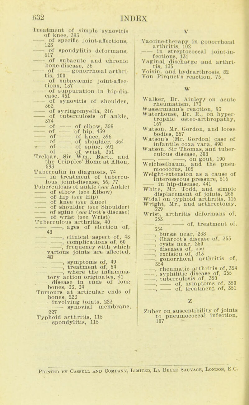 Treatment of simple synovitis of knee, 383 of epecilio joint-affectionB, 123 spondylitis deformans, of subacute and chronic bonc-disease, 36 of gonorrhoeal arthri- tis, 100 of subpysemic joint-affec- tions, 137 - of suppuration in hip-dis- ease, 451 of synovitis of shoulder, 362 of syringomyelia, 216 of tuberculosis of ankle, 374 of elbow, 358 of hip, 439 of knee, 396 of shoulder, 364 of spine, 591 of wrist, 351 Sir Wm., Bart., and the Cripples' Home at Alton, 593 Tuberculin in diagnosis, 74 in treatment of tubercu- lous joint-disease, 56, 77 Tuberculosis of ankle (see Ankle) of elbow (see Elbow) of hip (see Hip) of knee (see Knee) of shoulder (see Shoulder) of spine (see Pott's disease) of wrist (see Wrist) Tuberculous arthritis, 40 , ages of election of, 48 , clinical aspect of, 43 , complications of. 60 , frequency with which various joints are affected, 48 , symptoms of, 49 —— , treatment of, 54 , where the inflamma- tory action originates, 41 disease in ends of long bones, 33, 34 Tumours at articular ends of bones, 223 involving ioints, 223 synovial membrane, 227 Typhoid arthritis, 115 spondylitis, 115 Vaccine-therapy in gouorrhoeal arthritis. 102 . in streptococcal joint-in- fections, 131 Vaginal discharge and arthri- tis, 135 Voisin, and hydrarthrosis, 82 Von Pirquet's reaction, 75. W Walker, Dr. Ainley,' on acute rheumatism, 173 Wassermann's reaction, 93 Waterhouse, Dr. R., on hyper- trophic osteo-arthropathy, 167 Watson, Mr. Gordon, and loose bodies, 257 Watson's (Mr. Gordon) case of infantile coxa vara, 498 Watson, Sir Thomas, and tuber- culous disease, 308 , , on gout, 190 Weichselbaum, and the pneu- mococcus, 105 Weight-extension as a cause of interosseous pressure, 516 in hip-disease, 441 White, Mr. Todd, and simple displacement of joints, 268 Widal on typhoid arthritis, 116 Wright, Mr., and arthrectomy, 329 Wrist, arthritis deformans of, 353 . of, treatment of, 354 . burssB nearj 238 , Charcot's disease of. 355 , cysts near, 250 , diseases of, oou , excision of, 313 . gonorrhojal arthritis of, 354 , rheumatic arthritis of, 354 , syphilitic disease of, 355 , tuberculosis of, 350 , of, symptoms of, 350 , of, treatment of, 351 Zuber on susceptibility of joints to pneumococcal infection, 107 Printed by Cassell and Company, Limited, La Belle Sauvage, London,