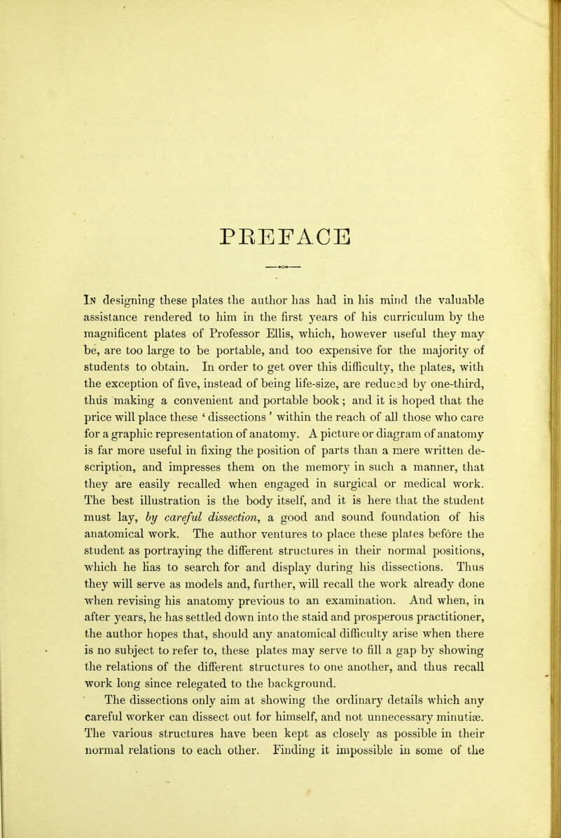 PEEFACE In designing these plates the author has had in his nxind the valuable assistance rendered to him in the first years of his curriculum by the magnificent plates of Professor Ellis, which, however useful they may be, are too large to be portable, and too expensive for the majority of students to obtain. In order to get over this difficulty, the plates, with the exception of five, instead of being life-size, are reducsd by one-third, thiis making a convenient and portable book; and it is hoped that the price will place these ' dissections ' within the reach of all those who care for a graphic representation of anatomy. A picture or diagram of anatomy is far more useful in fixing the position of parts than a mere written de- scription, and impresses them on the memory in such a manner, that they are easily recalled when engaged in surgical or medical work. The best illustration is the body itself, and it is here that the student must lay, hy careful dissection, a good and sound foundation of his anatomical work. The author ventures to place these plates before the student as portraying the different structures in their normal positions, which he Has to search for and display during his dissections. Thus they will serve as models and, further, will recall the work already done when revising his anatomy previous to an examination. And when, in after years, he has settled down into the staid and prosperous practitioner, the author hopes that, should any anatomical difficulty arise when there is no subject to refer to, these plates may serve to fill a gap by showing the relations of the different structures to one another, and thus recall work long since relegated to the background. The dissections only aim at showing the ordinary details which any careful worker can dissect out for himself, and not unnecessary minutiee. The various structures have been kept as closely as possible in their normal relations to each other. Finding it impossible in some of the